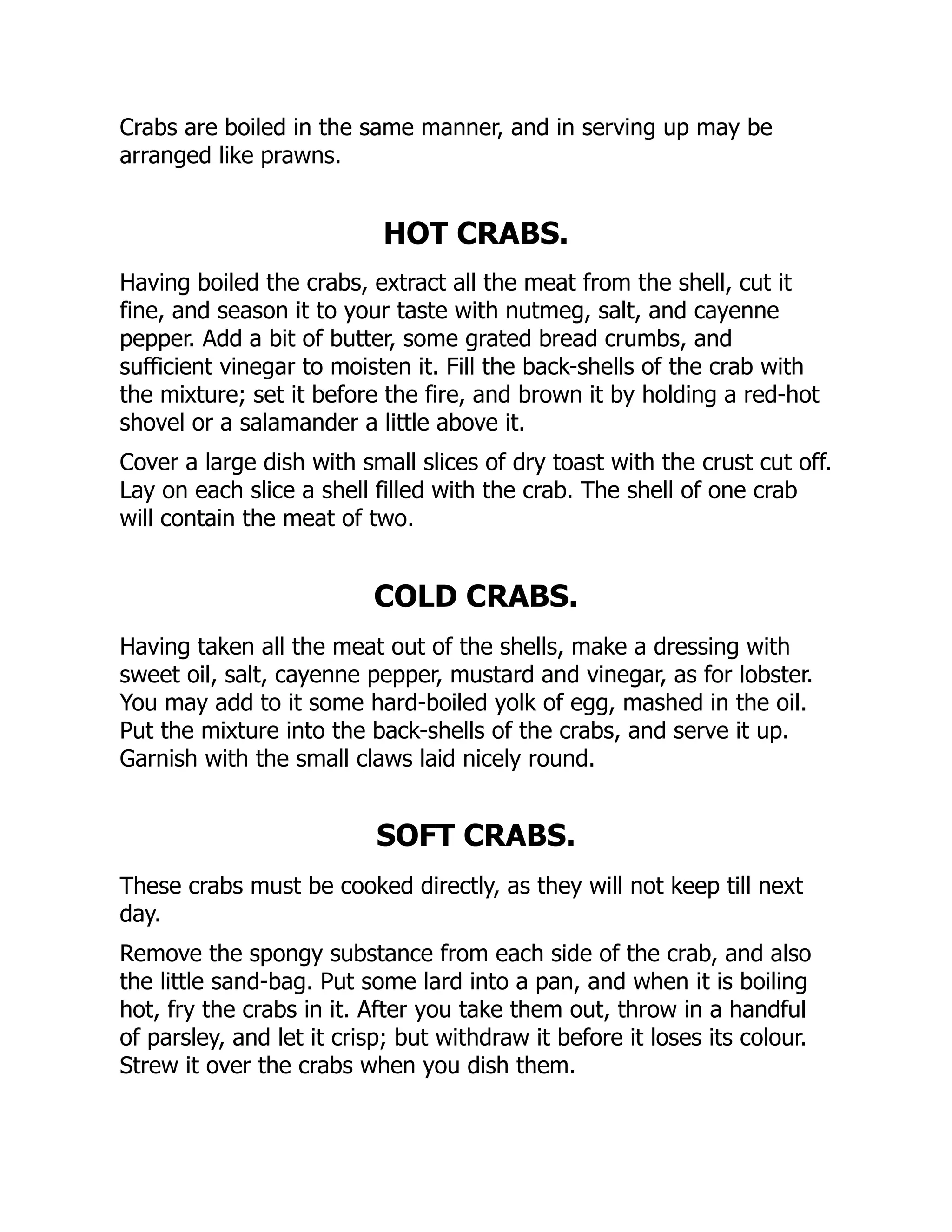 Crabs are boiled in the same manner, and in serving up may be
arranged like prawns.
HOT CRABS.
Having boiled the crabs, extract all the meat from the shell, cut it
fine, and season it to your taste with nutmeg, salt, and cayenne
pepper. Add a bit of butter, some grated bread crumbs, and
sufficient vinegar to moisten it. Fill the back-shells of the crab with
the mixture; set it before the fire, and brown it by holding a red-hot
shovel or a salamander a little above it.
Cover a large dish with small slices of dry toast with the crust cut off.
Lay on each slice a shell filled with the crab. The shell of one crab
will contain the meat of two.
COLD CRABS.
Having taken all the meat out of the shells, make a dressing with
sweet oil, salt, cayenne pepper, mustard and vinegar, as for lobster.
You may add to it some hard-boiled yolk of egg, mashed in the oil.
Put the mixture into the back-shells of the crabs, and serve it up.
Garnish with the small claws laid nicely round.
SOFT CRABS.
These crabs must be cooked directly, as they will not keep till next
day.
Remove the spongy substance from each side of the crab, and also
the little sand-bag. Put some lard into a pan, and when it is boiling
hot, fry the crabs in it. After you take them out, throw in a handful
of parsley, and let it crisp; but withdraw it before it loses its colour.
Strew it over the crabs when you dish them.
 