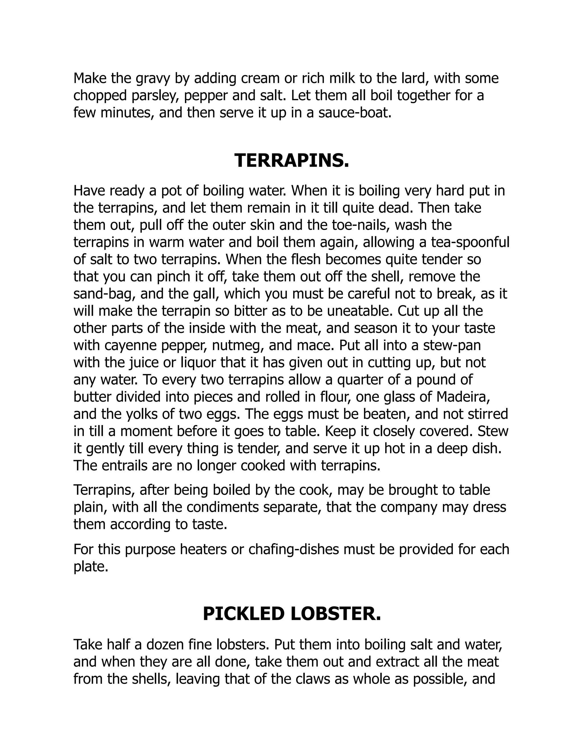 Make the gravy by adding cream or rich milk to the lard, with some
chopped parsley, pepper and salt. Let them all boil together for a
few minutes, and then serve it up in a sauce-boat.
TERRAPINS.
Have ready a pot of boiling water. When it is boiling very hard put in
the terrapins, and let them remain in it till quite dead. Then take
them out, pull off the outer skin and the toe-nails, wash the
terrapins in warm water and boil them again, allowing a tea-spoonful
of salt to two terrapins. When the flesh becomes quite tender so
that you can pinch it off, take them out off the shell, remove the
sand-bag, and the gall, which you must be careful not to break, as it
will make the terrapin so bitter as to be uneatable. Cut up all the
other parts of the inside with the meat, and season it to your taste
with cayenne pepper, nutmeg, and mace. Put all into a stew-pan
with the juice or liquor that it has given out in cutting up, but not
any water. To every two terrapins allow a quarter of a pound of
butter divided into pieces and rolled in flour, one glass of Madeira,
and the yolks of two eggs. The eggs must be beaten, and not stirred
in till a moment before it goes to table. Keep it closely covered. Stew
it gently till every thing is tender, and serve it up hot in a deep dish.
The entrails are no longer cooked with terrapins.
Terrapins, after being boiled by the cook, may be brought to table
plain, with all the condiments separate, that the company may dress
them according to taste.
For this purpose heaters or chafing-dishes must be provided for each
plate.
PICKLED LOBSTER.
Take half a dozen fine lobsters. Put them into boiling salt and water,
and when they are all done, take them out and extract all the meat
from the shells, leaving that of the claws as whole as possible, and
 