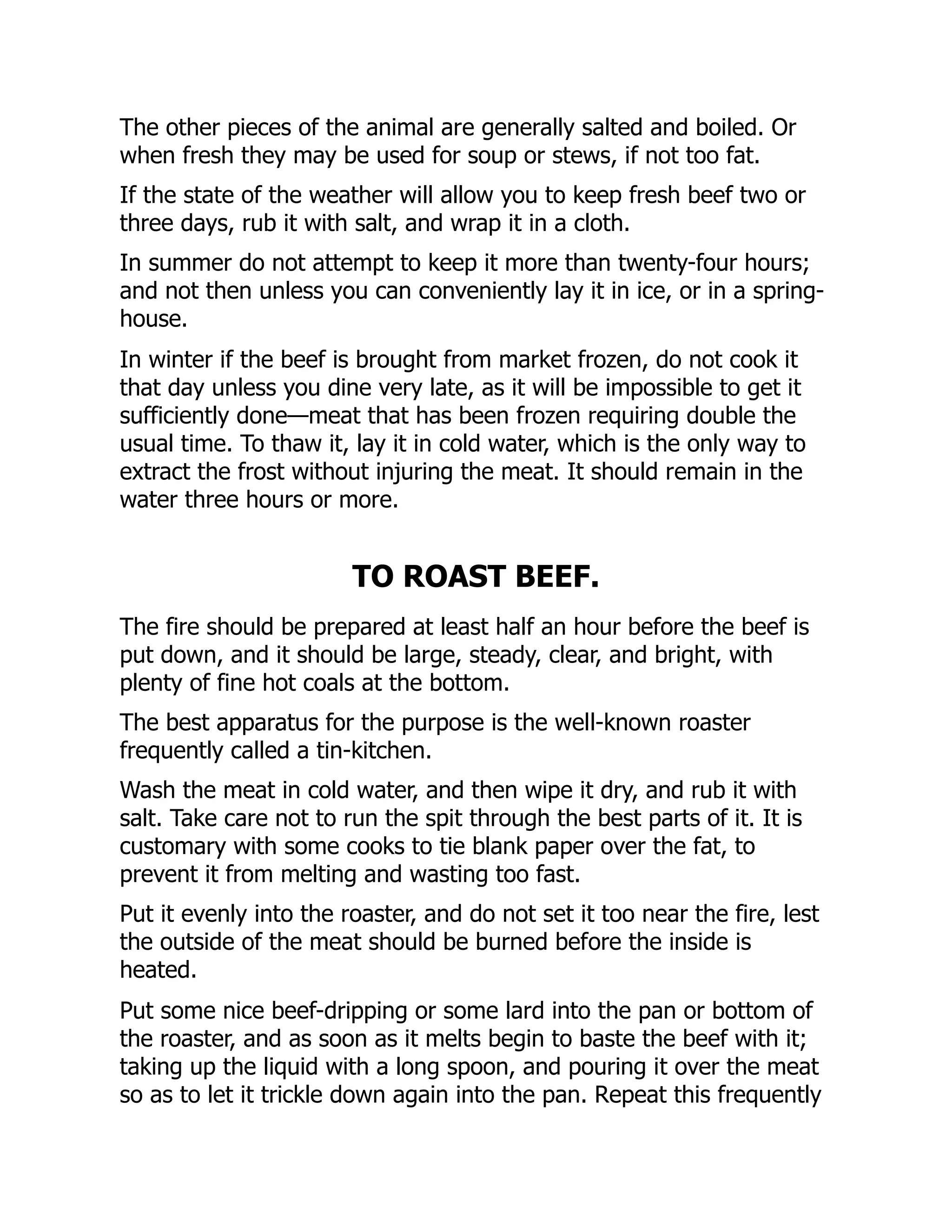 The other pieces of the animal are generally salted and boiled. Or
when fresh they may be used for soup or stews, if not too fat.
If the state of the weather will allow you to keep fresh beef two or
three days, rub it with salt, and wrap it in a cloth.
In summer do not attempt to keep it more than twenty-four hours;
and not then unless you can conveniently lay it in ice, or in a spring-
house.
In winter if the beef is brought from market frozen, do not cook it
that day unless you dine very late, as it will be impossible to get it
sufficiently done—meat that has been frozen requiring double the
usual time. To thaw it, lay it in cold water, which is the only way to
extract the frost without injuring the meat. It should remain in the
water three hours or more.
TO ROAST BEEF.
The fire should be prepared at least half an hour before the beef is
put down, and it should be large, steady, clear, and bright, with
plenty of fine hot coals at the bottom.
The best apparatus for the purpose is the well-known roaster
frequently called a tin-kitchen.
Wash the meat in cold water, and then wipe it dry, and rub it with
salt. Take care not to run the spit through the best parts of it. It is
customary with some cooks to tie blank paper over the fat, to
prevent it from melting and wasting too fast.
Put it evenly into the roaster, and do not set it too near the fire, lest
the outside of the meat should be burned before the inside is
heated.
Put some nice beef-dripping or some lard into the pan or bottom of
the roaster, and as soon as it melts begin to baste the beef with it;
taking up the liquid with a long spoon, and pouring it over the meat
so as to let it trickle down again into the pan. Repeat this frequently
 