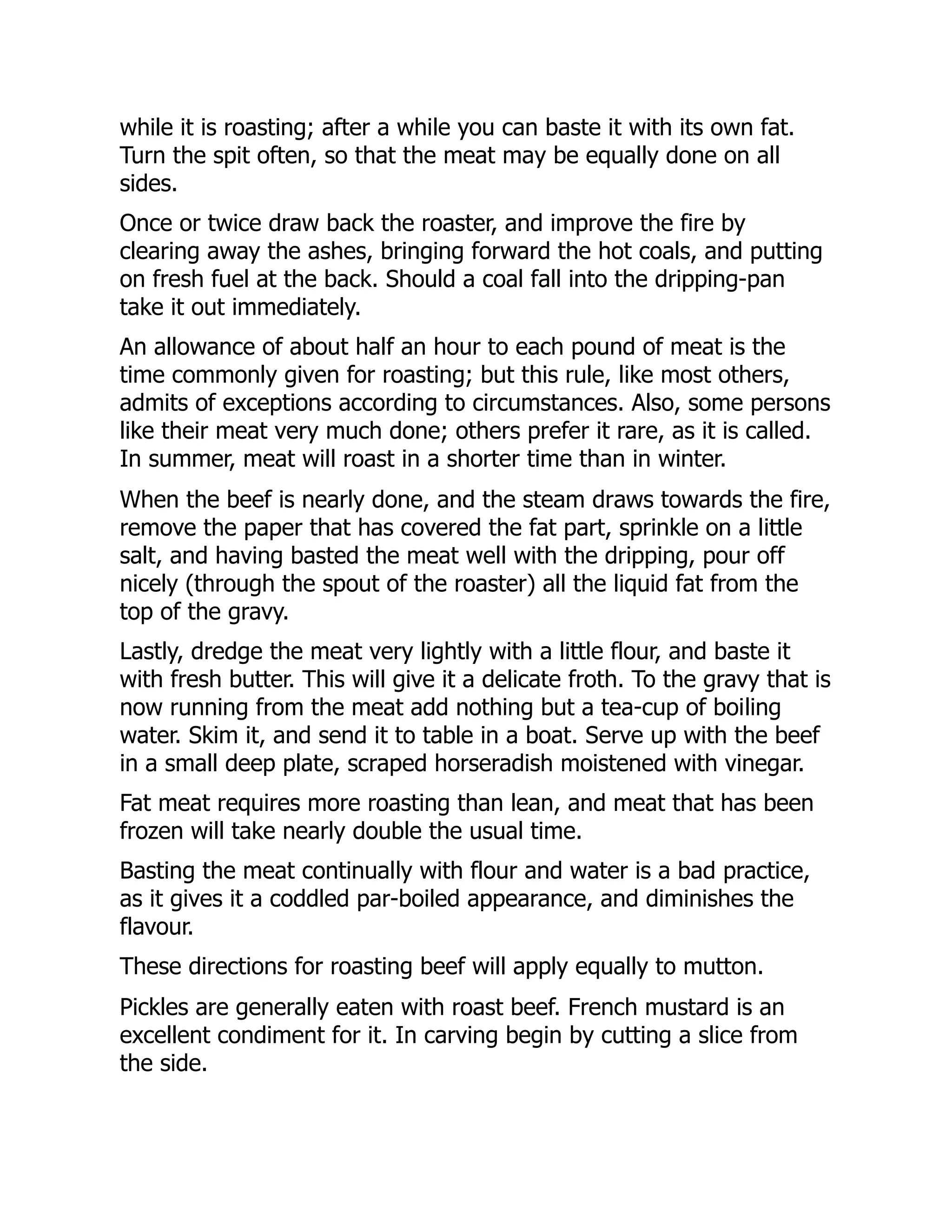 while it is roasting; after a while you can baste it with its own fat.
Turn the spit often, so that the meat may be equally done on all
sides.
Once or twice draw back the roaster, and improve the fire by
clearing away the ashes, bringing forward the hot coals, and putting
on fresh fuel at the back. Should a coal fall into the dripping-pan
take it out immediately.
An allowance of about half an hour to each pound of meat is the
time commonly given for roasting; but this rule, like most others,
admits of exceptions according to circumstances. Also, some persons
like their meat very much done; others prefer it rare, as it is called.
In summer, meat will roast in a shorter time than in winter.
When the beef is nearly done, and the steam draws towards the fire,
remove the paper that has covered the fat part, sprinkle on a little
salt, and having basted the meat well with the dripping, pour off
nicely (through the spout of the roaster) all the liquid fat from the
top of the gravy.
Lastly, dredge the meat very lightly with a little flour, and baste it
with fresh butter. This will give it a delicate froth. To the gravy that is
now running from the meat add nothing but a tea-cup of boiling
water. Skim it, and send it to table in a boat. Serve up with the beef
in a small deep plate, scraped horseradish moistened with vinegar.
Fat meat requires more roasting than lean, and meat that has been
frozen will take nearly double the usual time.
Basting the meat continually with flour and water is a bad practice,
as it gives it a coddled par-boiled appearance, and diminishes the
flavour.
These directions for roasting beef will apply equally to mutton.
Pickles are generally eaten with roast beef. French mustard is an
excellent condiment for it. In carving begin by cutting a slice from
the side.
 