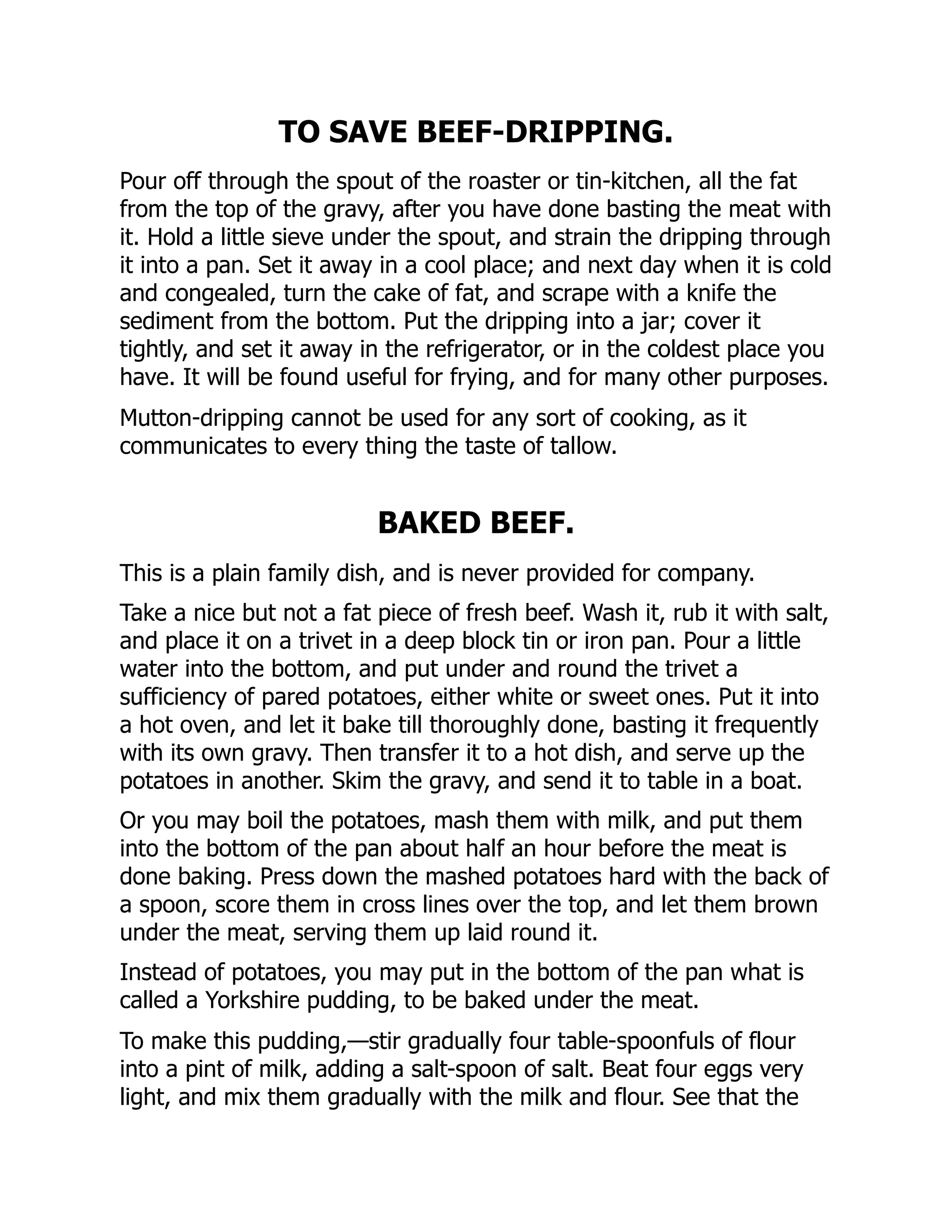 TO SAVE BEEF-DRIPPING.
Pour off through the spout of the roaster or tin-kitchen, all the fat
from the top of the gravy, after you have done basting the meat with
it. Hold a little sieve under the spout, and strain the dripping through
it into a pan. Set it away in a cool place; and next day when it is cold
and congealed, turn the cake of fat, and scrape with a knife the
sediment from the bottom. Put the dripping into a jar; cover it
tightly, and set it away in the refrigerator, or in the coldest place you
have. It will be found useful for frying, and for many other purposes.
Mutton-dripping cannot be used for any sort of cooking, as it
communicates to every thing the taste of tallow.
BAKED BEEF.
This is a plain family dish, and is never provided for company.
Take a nice but not a fat piece of fresh beef. Wash it, rub it with salt,
and place it on a trivet in a deep block tin or iron pan. Pour a little
water into the bottom, and put under and round the trivet a
sufficiency of pared potatoes, either white or sweet ones. Put it into
a hot oven, and let it bake till thoroughly done, basting it frequently
with its own gravy. Then transfer it to a hot dish, and serve up the
potatoes in another. Skim the gravy, and send it to table in a boat.
Or you may boil the potatoes, mash them with milk, and put them
into the bottom of the pan about half an hour before the meat is
done baking. Press down the mashed potatoes hard with the back of
a spoon, score them in cross lines over the top, and let them brown
under the meat, serving them up laid round it.
Instead of potatoes, you may put in the bottom of the pan what is
called a Yorkshire pudding, to be baked under the meat.
To make this pudding,—stir gradually four table-spoonfuls of flour
into a pint of milk, adding a salt-spoon of salt. Beat four eggs very
light, and mix them gradually with the milk and flour. See that the
 