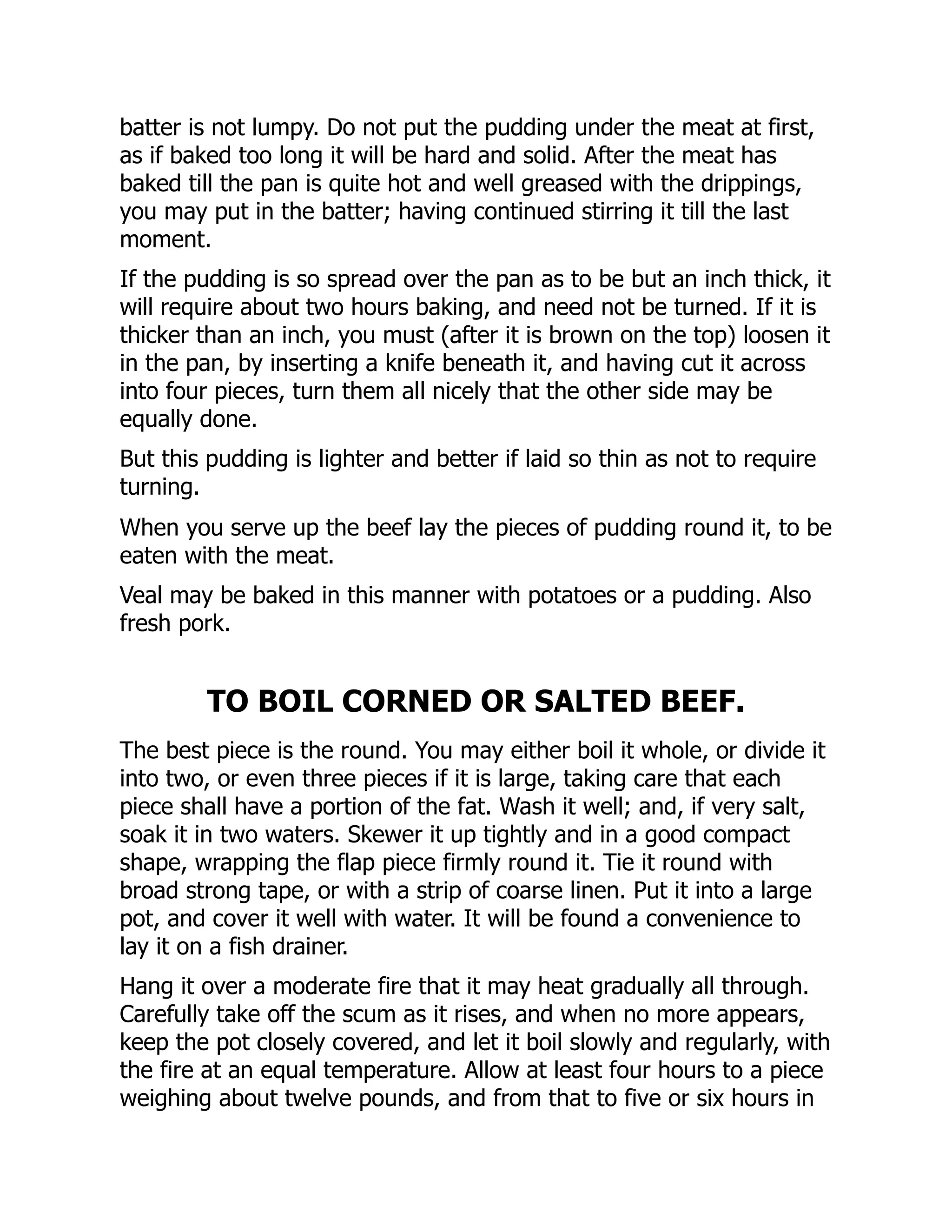 batter is not lumpy. Do not put the pudding under the meat at first,
as if baked too long it will be hard and solid. After the meat has
baked till the pan is quite hot and well greased with the drippings,
you may put in the batter; having continued stirring it till the last
moment.
If the pudding is so spread over the pan as to be but an inch thick, it
will require about two hours baking, and need not be turned. If it is
thicker than an inch, you must (after it is brown on the top) loosen it
in the pan, by inserting a knife beneath it, and having cut it across
into four pieces, turn them all nicely that the other side may be
equally done.
But this pudding is lighter and better if laid so thin as not to require
turning.
When you serve up the beef lay the pieces of pudding round it, to be
eaten with the meat.
Veal may be baked in this manner with potatoes or a pudding. Also
fresh pork.
TO BOIL CORNED OR SALTED BEEF.
The best piece is the round. You may either boil it whole, or divide it
into two, or even three pieces if it is large, taking care that each
piece shall have a portion of the fat. Wash it well; and, if very salt,
soak it in two waters. Skewer it up tightly and in a good compact
shape, wrapping the flap piece firmly round it. Tie it round with
broad strong tape, or with a strip of coarse linen. Put it into a large
pot, and cover it well with water. It will be found a convenience to
lay it on a fish drainer.
Hang it over a moderate fire that it may heat gradually all through.
Carefully take off the scum as it rises, and when no more appears,
keep the pot closely covered, and let it boil slowly and regularly, with
the fire at an equal temperature. Allow at least four hours to a piece
weighing about twelve pounds, and from that to five or six hours in
 