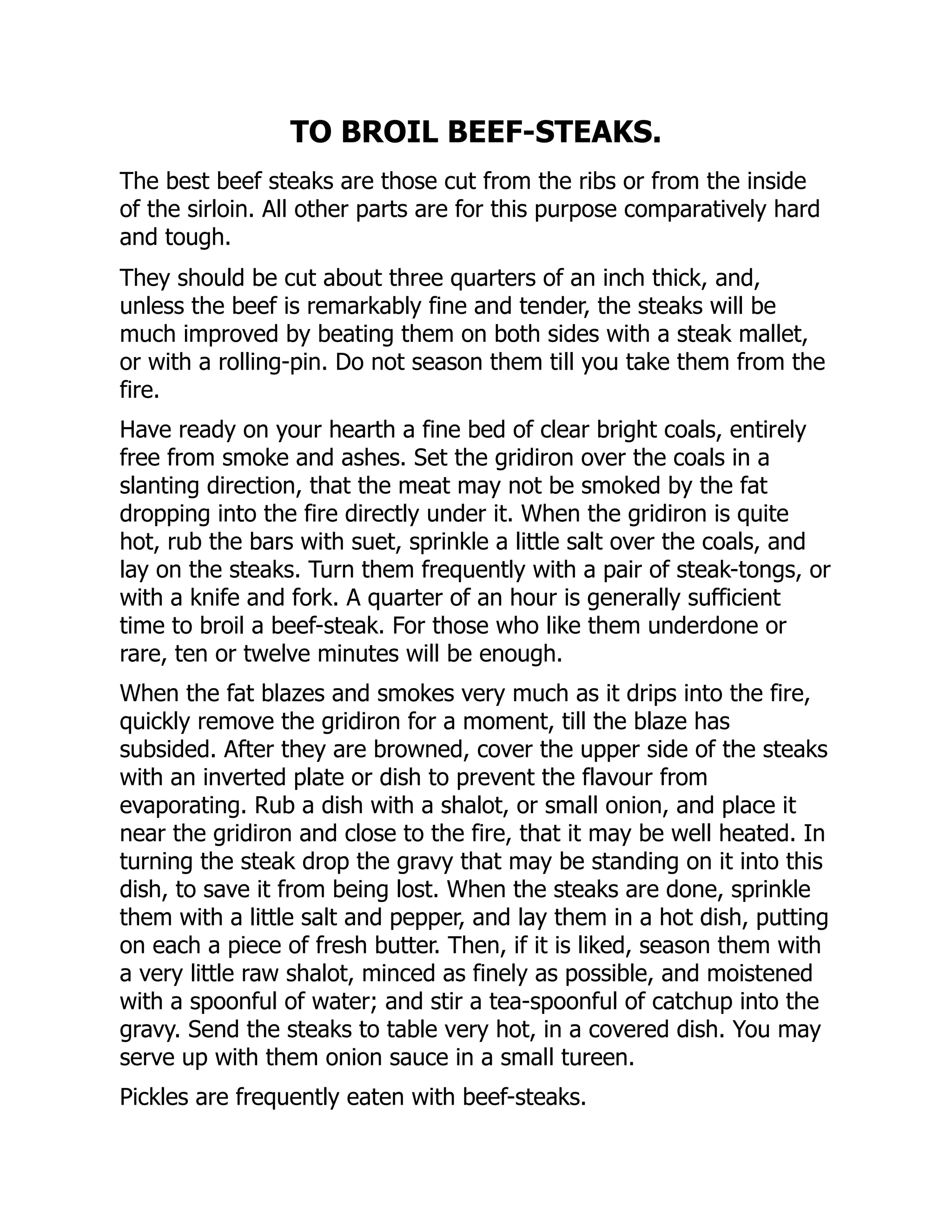 TO BROIL BEEF-STEAKS.
The best beef steaks are those cut from the ribs or from the inside
of the sirloin. All other parts are for this purpose comparatively hard
and tough.
They should be cut about three quarters of an inch thick, and,
unless the beef is remarkably fine and tender, the steaks will be
much improved by beating them on both sides with a steak mallet,
or with a rolling-pin. Do not season them till you take them from the
fire.
Have ready on your hearth a fine bed of clear bright coals, entirely
free from smoke and ashes. Set the gridiron over the coals in a
slanting direction, that the meat may not be smoked by the fat
dropping into the fire directly under it. When the gridiron is quite
hot, rub the bars with suet, sprinkle a little salt over the coals, and
lay on the steaks. Turn them frequently with a pair of steak-tongs, or
with a knife and fork. A quarter of an hour is generally sufficient
time to broil a beef-steak. For those who like them underdone or
rare, ten or twelve minutes will be enough.
When the fat blazes and smokes very much as it drips into the fire,
quickly remove the gridiron for a moment, till the blaze has
subsided. After they are browned, cover the upper side of the steaks
with an inverted plate or dish to prevent the flavour from
evaporating. Rub a dish with a shalot, or small onion, and place it
near the gridiron and close to the fire, that it may be well heated. In
turning the steak drop the gravy that may be standing on it into this
dish, to save it from being lost. When the steaks are done, sprinkle
them with a little salt and pepper, and lay them in a hot dish, putting
on each a piece of fresh butter. Then, if it is liked, season them with
a very little raw shalot, minced as finely as possible, and moistened
with a spoonful of water; and stir a tea-spoonful of catchup into the
gravy. Send the steaks to table very hot, in a covered dish. You may
serve up with them onion sauce in a small tureen.
Pickles are frequently eaten with beef-steaks.
 