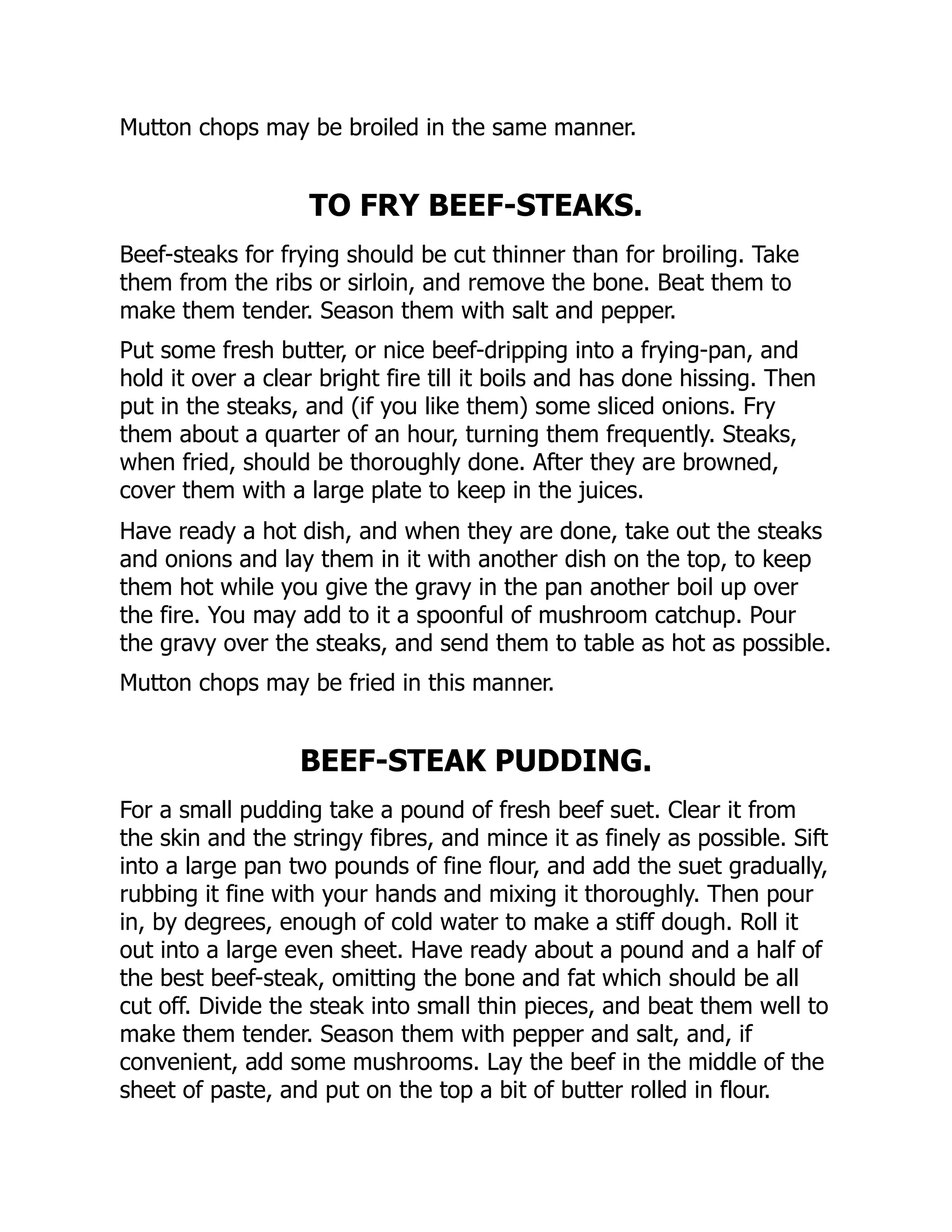 Mutton chops may be broiled in the same manner.
TO FRY BEEF-STEAKS.
Beef-steaks for frying should be cut thinner than for broiling. Take
them from the ribs or sirloin, and remove the bone. Beat them to
make them tender. Season them with salt and pepper.
Put some fresh butter, or nice beef-dripping into a frying-pan, and
hold it over a clear bright fire till it boils and has done hissing. Then
put in the steaks, and (if you like them) some sliced onions. Fry
them about a quarter of an hour, turning them frequently. Steaks,
when fried, should be thoroughly done. After they are browned,
cover them with a large plate to keep in the juices.
Have ready a hot dish, and when they are done, take out the steaks
and onions and lay them in it with another dish on the top, to keep
them hot while you give the gravy in the pan another boil up over
the fire. You may add to it a spoonful of mushroom catchup. Pour
the gravy over the steaks, and send them to table as hot as possible.
Mutton chops may be fried in this manner.
BEEF-STEAK PUDDING.
For a small pudding take a pound of fresh beef suet. Clear it from
the skin and the stringy fibres, and mince it as finely as possible. Sift
into a large pan two pounds of fine flour, and add the suet gradually,
rubbing it fine with your hands and mixing it thoroughly. Then pour
in, by degrees, enough of cold water to make a stiff dough. Roll it
out into a large even sheet. Have ready about a pound and a half of
the best beef-steak, omitting the bone and fat which should be all
cut off. Divide the steak into small thin pieces, and beat them well to
make them tender. Season them with pepper and salt, and, if
convenient, add some mushrooms. Lay the beef in the middle of the
sheet of paste, and put on the top a bit of butter rolled in flour.
 