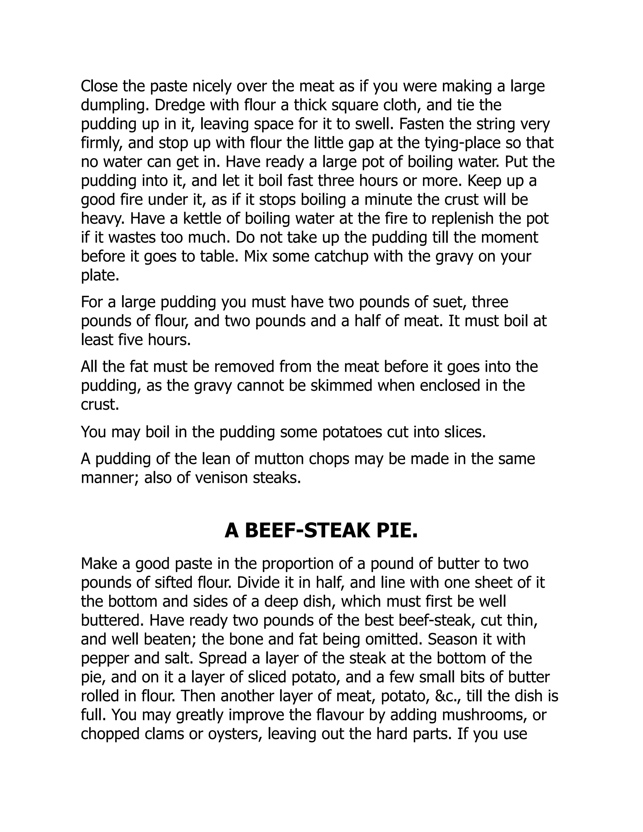 Close the paste nicely over the meat as if you were making a large
dumpling. Dredge with flour a thick square cloth, and tie the
pudding up in it, leaving space for it to swell. Fasten the string very
firmly, and stop up with flour the little gap at the tying-place so that
no water can get in. Have ready a large pot of boiling water. Put the
pudding into it, and let it boil fast three hours or more. Keep up a
good fire under it, as if it stops boiling a minute the crust will be
heavy. Have a kettle of boiling water at the fire to replenish the pot
if it wastes too much. Do not take up the pudding till the moment
before it goes to table. Mix some catchup with the gravy on your
plate.
For a large pudding you must have two pounds of suet, three
pounds of flour, and two pounds and a half of meat. It must boil at
least five hours.
All the fat must be removed from the meat before it goes into the
pudding, as the gravy cannot be skimmed when enclosed in the
crust.
You may boil in the pudding some potatoes cut into slices.
A pudding of the lean of mutton chops may be made in the same
manner; also of venison steaks.
A BEEF-STEAK PIE.
Make a good paste in the proportion of a pound of butter to two
pounds of sifted flour. Divide it in half, and line with one sheet of it
the bottom and sides of a deep dish, which must first be well
buttered. Have ready two pounds of the best beef-steak, cut thin,
and well beaten; the bone and fat being omitted. Season it with
pepper and salt. Spread a layer of the steak at the bottom of the
pie, and on it a layer of sliced potato, and a few small bits of butter
rolled in flour. Then another layer of meat, potato, &c., till the dish is
full. You may greatly improve the flavour by adding mushrooms, or
chopped clams or oysters, leaving out the hard parts. If you use
 