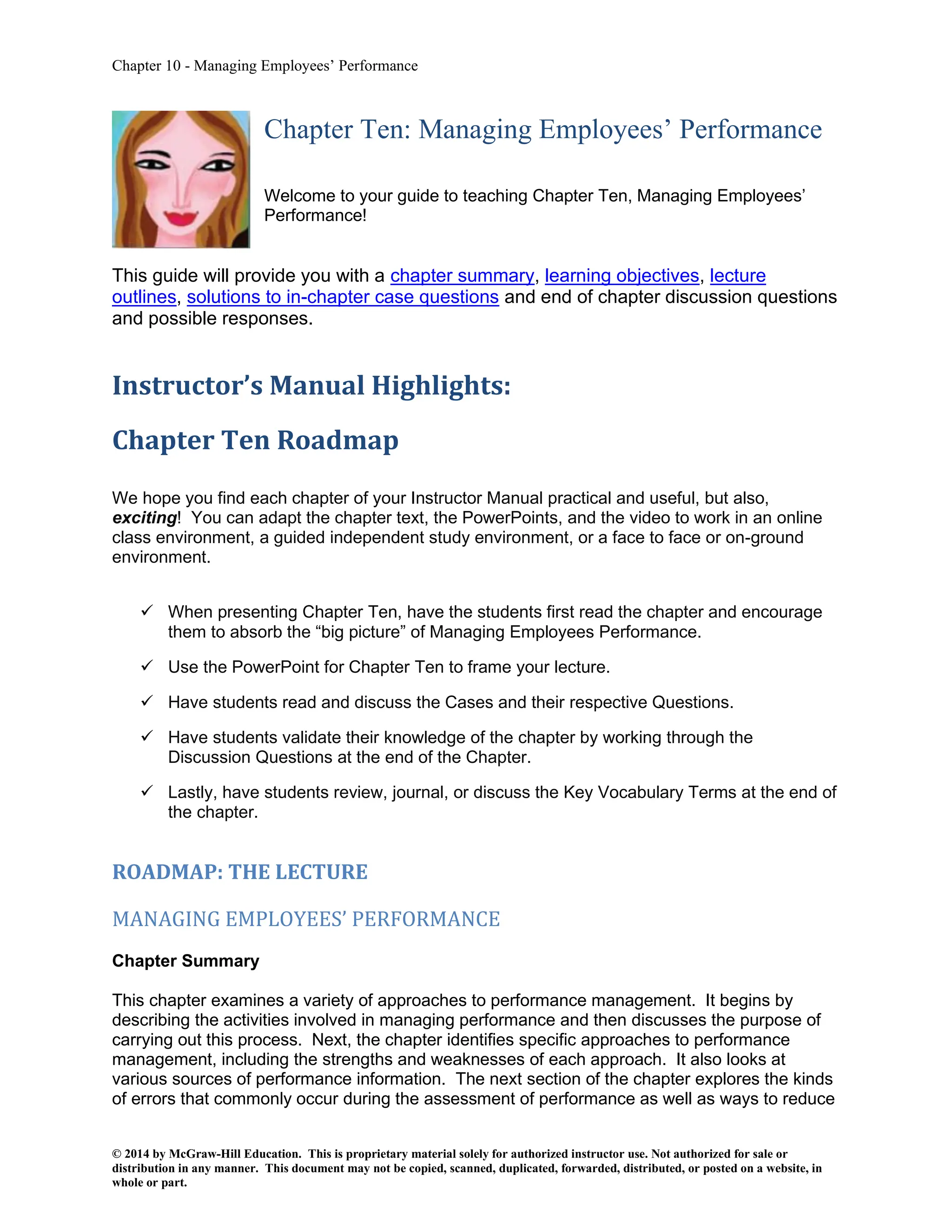 Chapter 10 - Managing Employees’ Performance
© 2014 by McGraw-Hill Education. This is proprietary material solely for authorized instructor use. Not authorized for sale or
distribution in any manner. This document may not be copied, scanned, duplicated, forwarded, distributed, or posted on a website, in
whole or part.
Chapter Ten: Managing Employees’ Performance
Welcome to your guide to teaching Chapter Ten, Managing Employees’
Performance!
This guide will provide you with a chapter summary, learning objectives, lecture
outlines, solutions to in-chapter case questions and end of chapter discussion questions
and possible responses.
Instructor’s Manual Highlights:
Chapter Ten Roadmap
We hope you find each chapter of your Instructor Manual practical and useful, but also,
exciting! You can adapt the chapter text, the PowerPoints, and the video to work in an online
class environment, a guided independent study environment, or a face to face or on-ground
environment.
✓ When presenting Chapter Ten, have the students first read the chapter and encourage
them to absorb the “big picture” of Managing Employees Performance.
✓ Use the PowerPoint for Chapter Ten to frame your lecture.
✓ Have students read and discuss the Cases and their respective Questions.
✓ Have students validate their knowledge of the chapter by working through the
Discussion Questions at the end of the Chapter.
✓ Lastly, have students review, journal, or discuss the Key Vocabulary Terms at the end of
the chapter.
ROADMAP: THE LECTURE
MANAGING EMPLOYEES’ PERFORMANCE
Chapter Summary
This chapter examines a variety of approaches to performance management. It begins by
describing the activities involved in managing performance and then discusses the purpose of
carrying out this process. Next, the chapter identifies specific approaches to performance
management, including the strengths and weaknesses of each approach. It also looks at
various sources of performance information. The next section of the chapter explores the kinds
of errors that commonly occur during the assessment of performance as well as ways to reduce
 