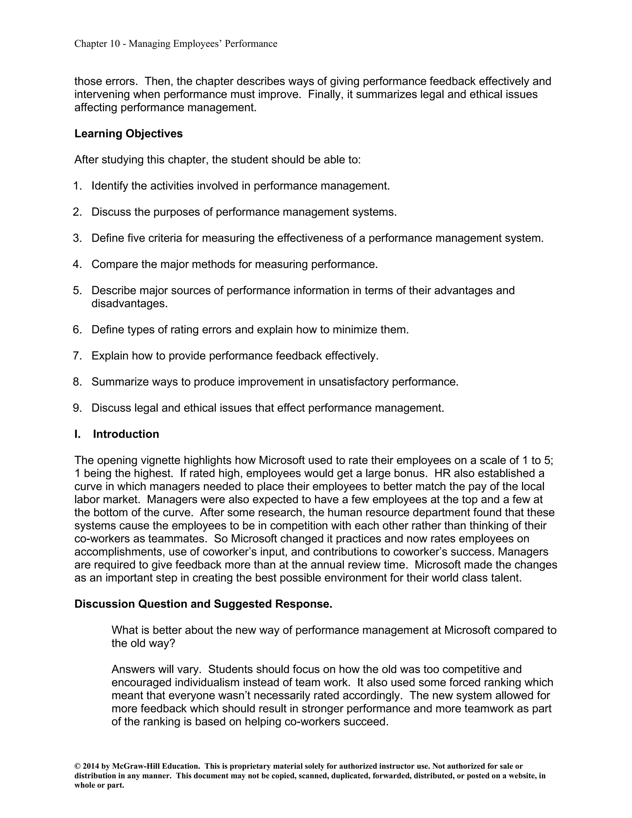 Chapter 10 - Managing Employees’ Performance
© 2014 by McGraw-Hill Education. This is proprietary material solely for authorized instructor use. Not authorized for sale or
distribution in any manner. This document may not be copied, scanned, duplicated, forwarded, distributed, or posted on a website, in
whole or part.
those errors. Then, the chapter describes ways of giving performance feedback effectively and
intervening when performance must improve. Finally, it summarizes legal and ethical issues
affecting performance management.
Learning Objectives
After studying this chapter, the student should be able to:
1. Identify the activities involved in performance management.
2. Discuss the purposes of performance management systems.
3. Define five criteria for measuring the effectiveness of a performance management system.
4. Compare the major methods for measuring performance.
5. Describe major sources of performance information in terms of their advantages and
disadvantages.
6. Define types of rating errors and explain how to minimize them.
7. Explain how to provide performance feedback effectively.
8. Summarize ways to produce improvement in unsatisfactory performance.
9. Discuss legal and ethical issues that effect performance management.
I. Introduction
The opening vignette highlights how Microsoft used to rate their employees on a scale of 1 to 5;
1 being the highest. If rated high, employees would get a large bonus. HR also established a
curve in which managers needed to place their employees to better match the pay of the local
labor market. Managers were also expected to have a few employees at the top and a few at
the bottom of the curve. After some research, the human resource department found that these
systems cause the employees to be in competition with each other rather than thinking of their
co-workers as teammates. So Microsoft changed it practices and now rates employees on
accomplishments, use of coworker’s input, and contributions to coworker’s success. Managers
are required to give feedback more than at the annual review time. Microsoft made the changes
as an important step in creating the best possible environment for their world class talent.
Discussion Question and Suggested Response.
What is better about the new way of performance management at Microsoft compared to
the old way?
Answers will vary. Students should focus on how the old was too competitive and
encouraged individualism instead of team work. It also used some forced ranking which
meant that everyone wasn’t necessarily rated accordingly. The new system allowed for
more feedback which should result in stronger performance and more teamwork as part
of the ranking is based on helping co-workers succeed.
 
