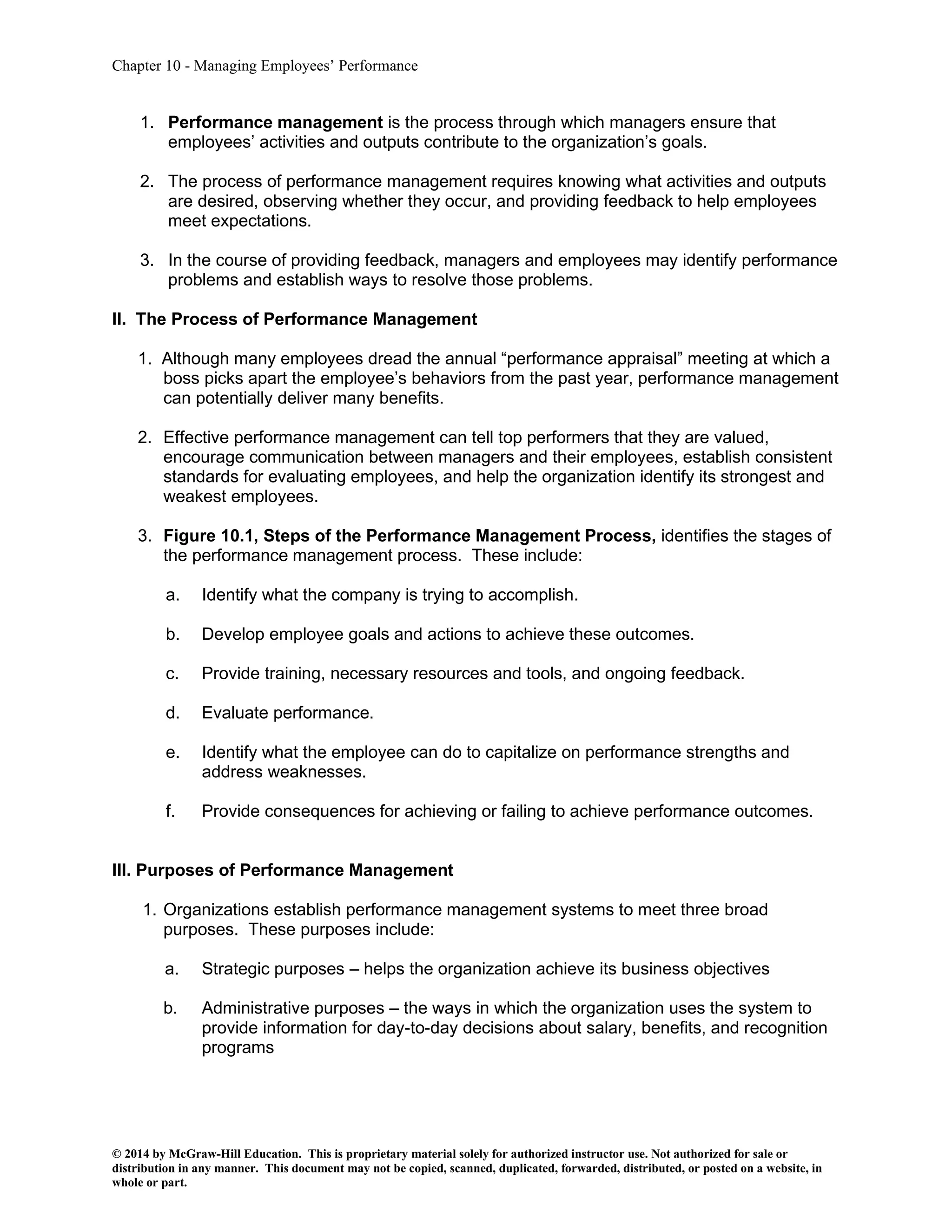 Chapter 10 - Managing Employees’ Performance
© 2014 by McGraw-Hill Education. This is proprietary material solely for authorized instructor use. Not authorized for sale or
distribution in any manner. This document may not be copied, scanned, duplicated, forwarded, distributed, or posted on a website, in
whole or part.
1. Performance management is the process through which managers ensure that
employees’ activities and outputs contribute to the organization’s goals.
2. The process of performance management requires knowing what activities and outputs
are desired, observing whether they occur, and providing feedback to help employees
meet expectations.
3. In the course of providing feedback, managers and employees may identify performance
problems and establish ways to resolve those problems.
II. The Process of Performance Management
1. Although many employees dread the annual “performance appraisal” meeting at which a
boss picks apart the employee’s behaviors from the past year, performance management
can potentially deliver many benefits.
2. Effective performance management can tell top performers that they are valued,
encourage communication between managers and their employees, establish consistent
standards for evaluating employees, and help the organization identify its strongest and
weakest employees.
3. Figure 10.1, Steps of the Performance Management Process, identifies the stages of
the performance management process. These include:
a. Identify what the company is trying to accomplish.
b. Develop employee goals and actions to achieve these outcomes.
c. Provide training, necessary resources and tools, and ongoing feedback.
d. Evaluate performance.
e. Identify what the employee can do to capitalize on performance strengths and
address weaknesses.
f. Provide consequences for achieving or failing to achieve performance outcomes.
III. Purposes of Performance Management
1. Organizations establish performance management systems to meet three broad
purposes. These purposes include:
a. Strategic purposes – helps the organization achieve its business objectives
b. Administrative purposes – the ways in which the organization uses the system to
provide information for day-to-day decisions about salary, benefits, and recognition
programs
 