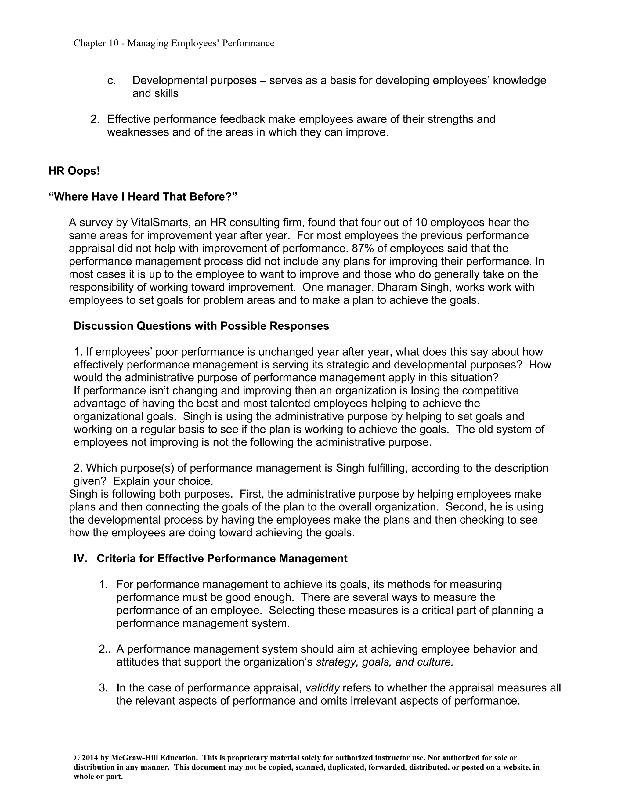 Chapter 10 - Managing Employees’ Performance
© 2014 by McGraw-Hill Education. This is proprietary material solely for authorized instructor use. Not authorized for sale or
distribution in any manner. This document may not be copied, scanned, duplicated, forwarded, distributed, or posted on a website, in
whole or part.
c. Developmental purposes – serves as a basis for developing employees’ knowledge
and skills
2. Effective performance feedback make employees aware of their strengths and
weaknesses and of the areas in which they can improve.
HR Oops!
“Where Have I Heard That Before?”
A survey by VitalSmarts, an HR consulting firm, found that four out of 10 employees hear the
same areas for improvement year after year. For most employees the previous performance
appraisal did not help with improvement of performance. 87% of employees said that the
performance management process did not include any plans for improving their performance. In
most cases it is up to the employee to want to improve and those who do generally take on the
responsibility of working toward improvement. One manager, Dharam Singh, works work with
employees to set goals for problem areas and to make a plan to achieve the goals.
Discussion Questions with Possible Responses
1. If employees’ poor performance is unchanged year after year, what does this say about how
effectively performance management is serving its strategic and developmental purposes? How
would the administrative purpose of performance management apply in this situation?
If performance isn’t changing and improving then an organization is losing the competitive
advantage of having the best and most talented employees helping to achieve the
organizational goals. Singh is using the administrative purpose by helping to set goals and
working on a regular basis to see if the plan is working to achieve the goals. The old system of
employees not improving is not the following the administrative purpose.
2. Which purpose(s) of performance management is Singh fulfilling, according to the description
given? Explain your choice.
Singh is following both purposes. First, the administrative purpose by helping employees make
plans and then connecting the goals of the plan to the overall organization. Second, he is using
the developmental process by having the employees make the plans and then checking to see
how the employees are doing toward achieving the goals.
IV. Criteria for Effective Performance Management
1. For performance management to achieve its goals, its methods for measuring
performance must be good enough. There are several ways to measure the
performance of an employee. Selecting these measures is a critical part of planning a
performance management system.
2.. A performance management system should aim at achieving employee behavior and
attitudes that support the organization’s strategy, goals, and culture.
3. In the case of performance appraisal, validity refers to whether the appraisal measures all
the relevant aspects of performance and omits irrelevant aspects of performance.
 