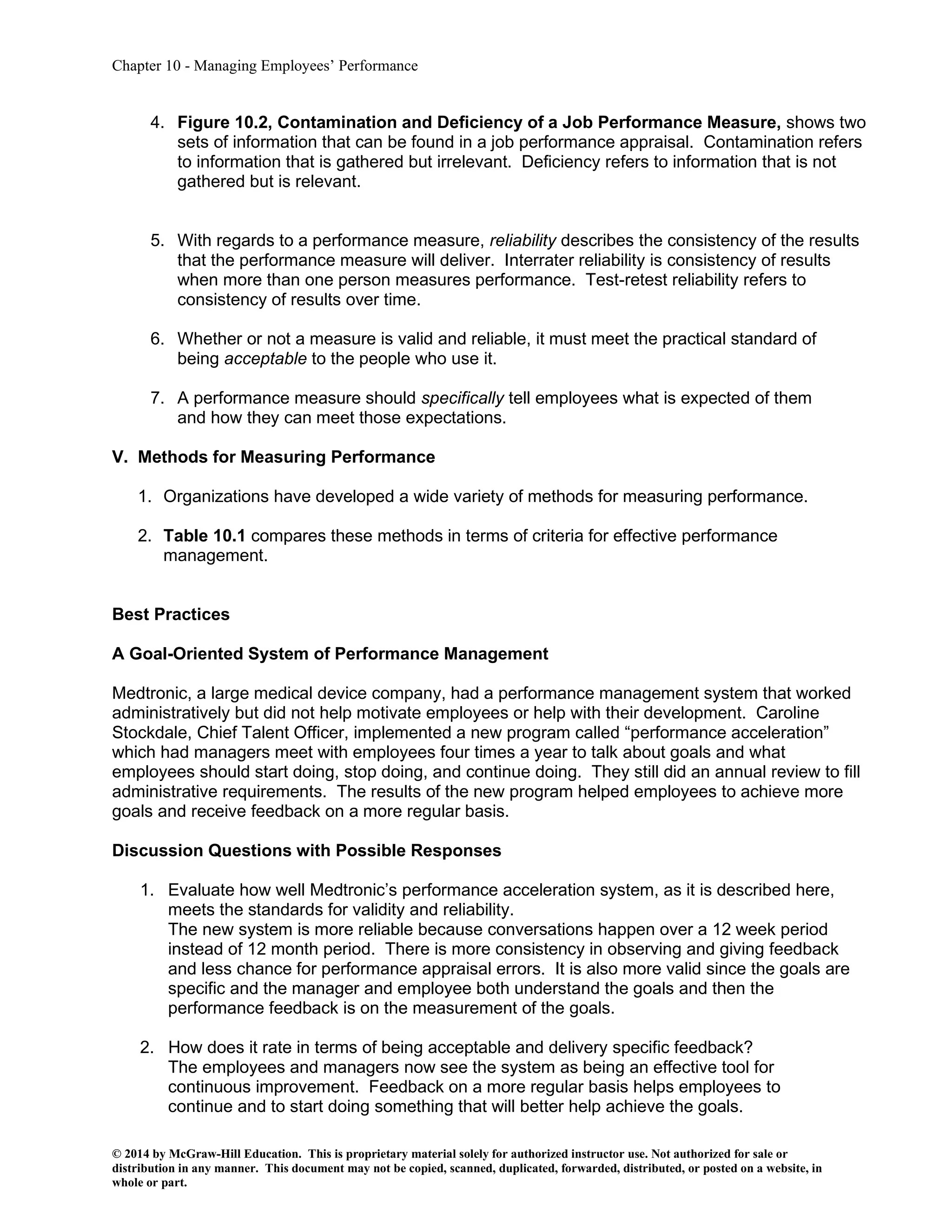 Chapter 10 - Managing Employees’ Performance
© 2014 by McGraw-Hill Education. This is proprietary material solely for authorized instructor use. Not authorized for sale or
distribution in any manner. This document may not be copied, scanned, duplicated, forwarded, distributed, or posted on a website, in
whole or part.
4. Figure 10.2, Contamination and Deficiency of a Job Performance Measure, shows two
sets of information that can be found in a job performance appraisal. Contamination refers
to information that is gathered but irrelevant. Deficiency refers to information that is not
gathered but is relevant.
5. With regards to a performance measure, reliability describes the consistency of the results
that the performance measure will deliver. Interrater reliability is consistency of results
when more than one person measures performance. Test-retest reliability refers to
consistency of results over time.
6. Whether or not a measure is valid and reliable, it must meet the practical standard of
being acceptable to the people who use it.
7. A performance measure should specifically tell employees what is expected of them
and how they can meet those expectations.
V. Methods for Measuring Performance
1. Organizations have developed a wide variety of methods for measuring performance.
2. Table 10.1 compares these methods in terms of criteria for effective performance
management.
Best Practices
A Goal-Oriented System of Performance Management
Medtronic, a large medical device company, had a performance management system that worked
administratively but did not help motivate employees or help with their development. Caroline
Stockdale, Chief Talent Officer, implemented a new program called “performance acceleration”
which had managers meet with employees four times a year to talk about goals and what
employees should start doing, stop doing, and continue doing. They still did an annual review to fill
administrative requirements. The results of the new program helped employees to achieve more
goals and receive feedback on a more regular basis.
Discussion Questions with Possible Responses
1. Evaluate how well Medtronic’s performance acceleration system, as it is described here,
meets the standards for validity and reliability.
The new system is more reliable because conversations happen over a 12 week period
instead of 12 month period. There is more consistency in observing and giving feedback
and less chance for performance appraisal errors. It is also more valid since the goals are
specific and the manager and employee both understand the goals and then the
performance feedback is on the measurement of the goals.
2. How does it rate in terms of being acceptable and delivery specific feedback?
The employees and managers now see the system as being an effective tool for
continuous improvement. Feedback on a more regular basis helps employees to
continue and to start doing something that will better help achieve the goals.
 