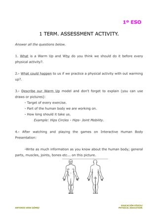 1º ESO
1 TERM. ASSESSMENT ACTIVITY.
Answer all the questions below.
1. What is a Warm Up and Why do you think we should do it before every
physical activity?.
2.- What could happen to us if we practice a physical activity with out warming
up?.
3.- Describe our Warm Up model and don't forget to explain (you can use
draws or pictures):
- Target of every exercise.
- Part of the human body we are working on.
- How long should it take us.
Example: Hips Circles - Hips- Joint Mobility.
4.- After watching and playing the games on Interactive Human Body
Presentation:
-Write as much information as you know about the human body; general
parts, muscles, joints, bones etc... on this picture.

ANTONIO VERA GÓMEZ

EDUCACIÓN FÍSICA/
PHYSICAL EDUCATION.

 