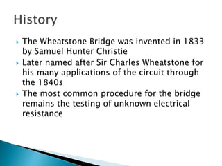  The Wheatstone Bridge was invented in 1833
by Samuel Hunter Christie
Later named after Sir Charles Wheatstone for
his many applications of the circuit through
the 1840s
The most common procedure for the bridge
remains the testing of unknown electrical
resistance