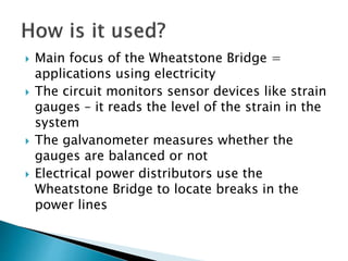  Main focus of the Wheatstone Bridge =
applications using electricity
The circuit monitors sensor devices like strain
gauges – it reads the level of the strain in the
system
The galvanometer measures whether the
gauges are balanced or not
Electrical power distributors use the
Wheatstone Bridge to locate breaks in the
power lines