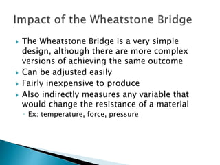  The Wheatstone Bridge is a very simple
design, although there are more complex
versions of achieving the same outcome
Can be adjusted easily
Fairly inexpensive to produce
Also indirectly measures any variable that
would change the resistance of a material
◦ Ex: temperature, force, pressure