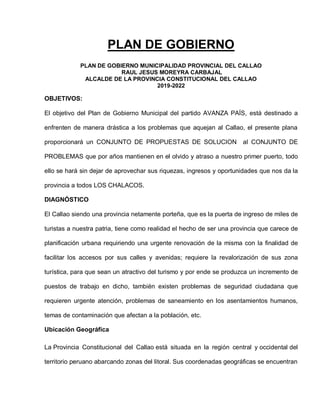 PLAN DE GOBIERNO
PLAN DE GOBIERNO MUNICIPALIDAD PROVINCIAL DEL CALLAO
RAUL JESUS MOREYRA CARBAJAL
ALCALDE DE LA PROVINCIA CONSTITUCIONAL DEL CALLAO
2019-2022
OBJETIVOS:
El objetivo del Plan de Gobierno Municipal del partido AVANZA PAÍS, está destinado a
enfrenten de manera drástica a los problemas que aquejan al Callao, el presente plana
proporcionará un CONJUNTO DE PROPUESTAS DE SOLUCION al CONJUNTO DE
PROBLEMAS que por años mantienen en el olvido y atraso a nuestro primer puerto, todo
ello se hará sin dejar de aprovechar sus riquezas, ingresos y oportunidades que nos da la
provincia a todos LOS CHALACOS.
DIAGNÓSTICO
El Callao siendo una provincia netamente porteña, que es la puerta de ingreso de miles de
turistas a nuestra patria, tiene como realidad el hecho de ser una provincia que carece de
planificación urbana requiriendo una urgente renovación de la misma con la finalidad de
facilitar los accesos por sus calles y avenidas; requiere la revalorización de sus zona
turística, para que sean un atractivo del turismo y por ende se produzca un incremento de
puestos de trabajo en dicho, también existen problemas de seguridad ciudadana que
requieren urgente atención, problemas de saneamiento en los asentamientos humanos,
temas de contaminación que afectan a la población, etc.
Ubicación Geográfica
La Provincia Constitucional del Callao está situada en la región central y occidental del
territorio peruano abarcando zonas del litoral. Sus coordenadas geográficas se encuentran
 