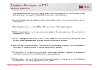 Eventos e Destaques do 2T13 
Recorrência de Resultados. 
Contribuições positivas das receitas em todas as linhas de negócios no semestre: 63,1% de Crédito Corporativo, 
29,4% da Mesa para Clientes (FICC), 7,1% da PINE Investimentos e 0,4% da Tesouraria. 
1 
2 
Manutenção do gap positivo de liquidez mantido há mais de 12 trimestres: 15 meses para o crédito ante 16 meses 
para a captação. 
Balanço líquido com caixa no valor de R$ 1 5 bilhão equivalente a 44% dos depósitos a prazo 
3 
1,5 bilhão, prazo. 
O PINE foi classificado entre os 16 maiores bancos no ranking de derivativos da Cetip e o 2º em derivativos de 
commodities para clientes. 
4 
Segundo o ranking Melhores e Maiores da Revista Exame, o PINE está entre as 15 maiores instituições em volume 
de crédito para as grandes empresas, sendo o 6º banco privado de controle Brasileiro. 
5 
Ainda de acordo com a Revista Exame, o PINE subiu 5 posições no ranking dos maiores bancos por patrimônio e 
hoje ocupa a 30ª colocação, sendo o 13º banco privado de controle Brasileiro. 
6 
Em Julho de 2013, o PINE aderiu ao Protocolo Verde, acordo entre a FEBRABAN e o Ministério do Meio Ambiente 
em prol de um desenvolvimento que não comprometa as gerações futuras 
Em 06 de agosto o Conselho de Administração aprovou a abertura de um novo programa de recompra de ações 
7 
8 
agosto, ações, 
com limite de até 1.942.417 ações preferenciais, válido por 1 ano. 
Relações com Investidores | 2T13 | 14/31 
 