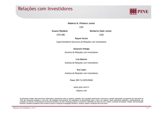 Relações com Investidores 
Noberto N. Pinheiro Junior 
CEO 
Susana Waldeck Norberto Zaiet Junior 
CFO/DRI COO 
Raquel Varela 
Superintendente Executivo de Relações com Investidores 
Alejandra Hidalgo 
Gerente de Relações com Investidores 
Luiz Maximo 
Analista de Relações com Investidores 
Ana Lopes 
Analista de Relações com Investidores 
Fone: (55 11) 3372-5343 
www.pine.com/ri 
ri@pine.com 
As afirmações contidas neste documento relacionadas a perspectivas sobre os negócios, projeções sobre resultados operacionais e financeiros e aquelas relacionadas a perspectivas de crescimento do 
PINE são meramente projeções e, como tais, são baseadas exclusivamente nas expectativas da administração sobre o futuro dos negócios. Essas expectativas dependem, substancialmente, das 
condições de mercado, do desempenho da economia brasileira e do setor (mudanças políticas e econômicas, volatilidade nas taxas de juros e câmbio, mudanças tecnológicas, inflação, desintermediação 
financeira, pressões competitivas sobre produtos e preços e mudanças na legislação tributária) e, portanto, sujeitas a mudanças sem aviso prévio. 
Relações com Investidores | 2T13 | 31/31 
