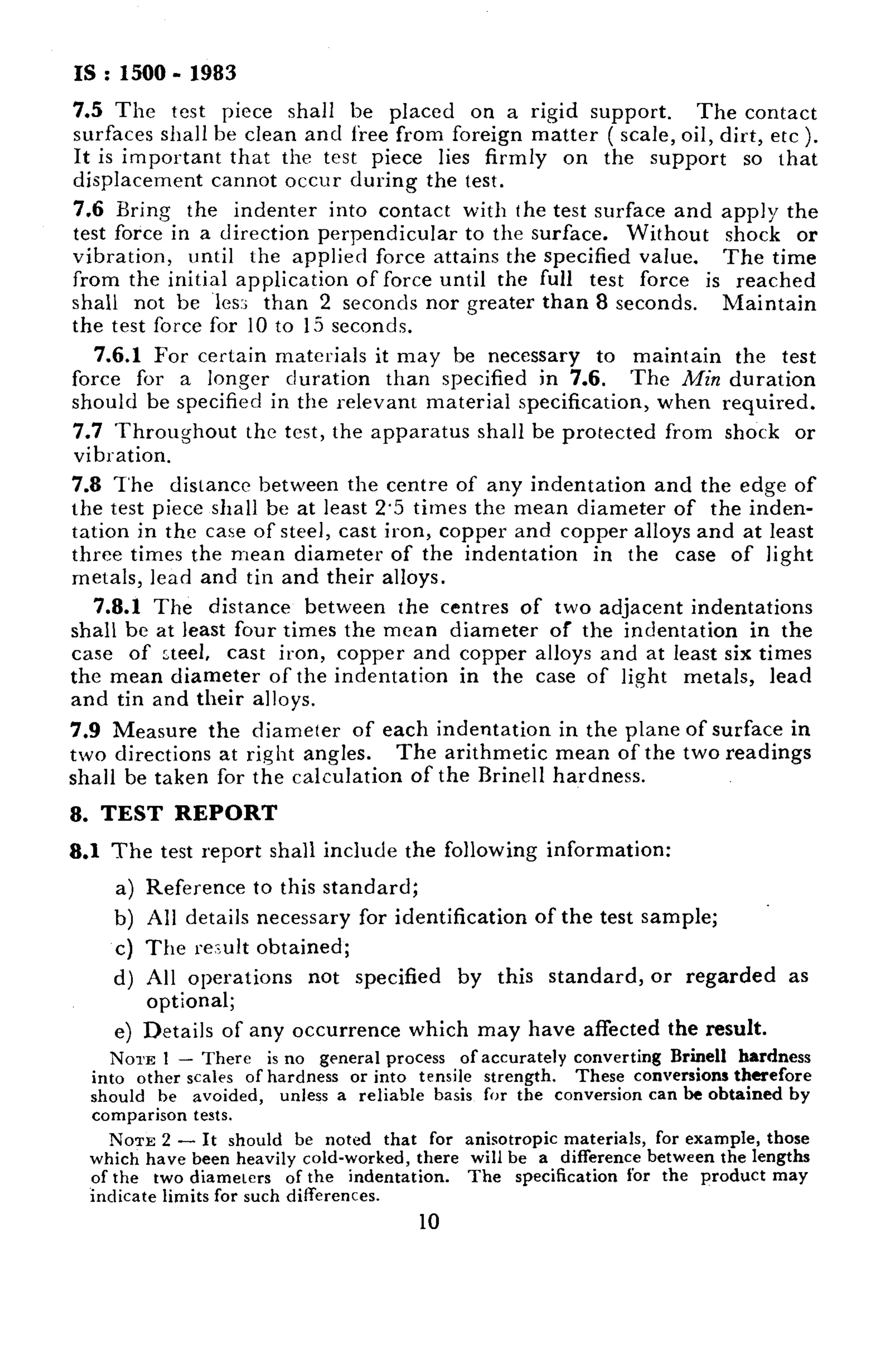 IS : 1500 - 1983 
7.5 The test piece shall be placed on a rigid support. The contact 
surfaces shall he clean and free from foreign matter ( scale, oil, dirt, etc ). 
It is important that the test piece lies firmly on the support so that 
displacement cannot occur during the test. 
7.6 Bring the indenter into contact with the test surface and apply the 
test force in a direction perpendicular to the surface. Without shock or 
vibration, until the applied force attains the specified value. The time 
from the initial application of force until the full test force is reached 
shall not be les:; than 2 seconds nor greater than 8 seconds. Maintain 
the test force for 10 to 15 seconds. 
7.6.1 For certain materials it may be necessary to maintain the test 
force for a longer duration than specified in 7.6, The Min duration 
should be specified in the relevant material specification, when required. 
7.7 Throughout the test, the apparatus shall be protected from shock or 
vibration. 
7.8 T’he dislancc between the centre of any indentation and the edge of 
the test piece shall be at least 2.5 times the mean diameter of the inden-tation 
in the ca:e of steel, cast iron, copper and copper alloys and at least 
three times the mean diameter of the indentation in the case of light 
metals, lead and tin and their alloys. 
7.8.1 The distance between the centres of two adjacent indentations 
shall be at least four times the mean diameter of the indentation in the 
case of -teeI, cast iron, copper and copper alloys and at least six times 
the mean diameter of the indentation in the case of light metals, lead 
and tin and their alloys. 
7.9 Measure the diameter of each indentation in the plane of surface in 
two directions at right angles. The arithmetic mean of the two readings 
shall be taken for the calculation of the Rrinell hardness. 
8. TEST REPORT 
8.1 The test report shall include the following information: 
a) Reference to this standard; 
b) All details necessary for identification of the test sample; 
c) The result obtained; 
d) All operations not specified by this standard, or regarded as 
optional; 
e) Details of any occurrence which may have affected the result. 
NOUS 1 - There is no general process of accurately converting Brine11 hardness 
into other scales of hardness or into tensile strength. These conversions therefore 
should be avoided, unless a reliable basis for the conversion can be obtained by 
comparison tests. 
NOTE 2 - It should be noted that for anisotropic materials, for example, those 
which have been heavily cold-worked, there will be a difference between the lengths 
of the two diameters of the indentation. The specification for the product may 
indicate limits for such differences. 
10 
 