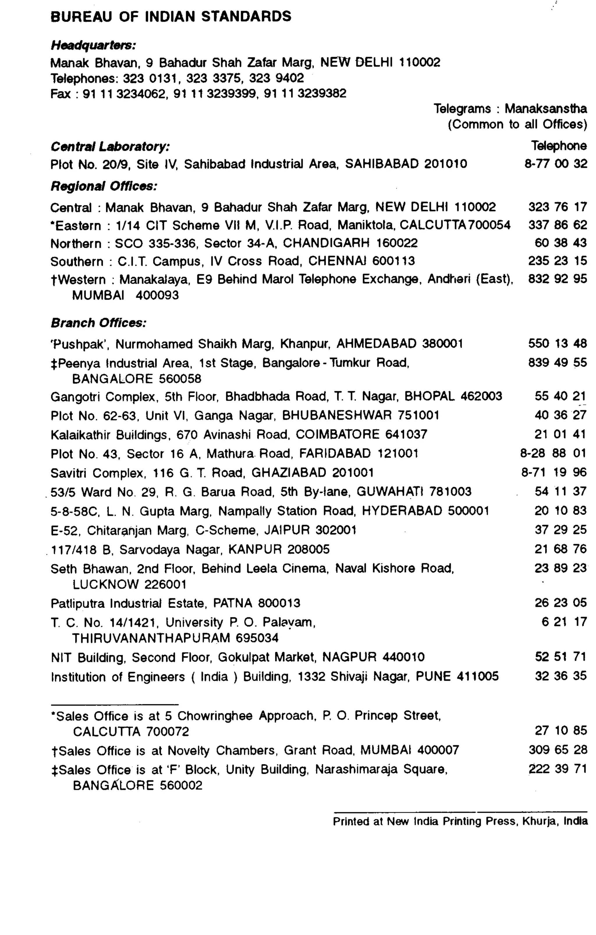 BUREAU OF INDIAN STANDARDS 
Headqliartets: 
Manak Bhavan, 9 Bahadur Shah Zafar Marg. NEW DELHI 110002 
Telephones: 323 0131, 323 3375, 323 9402 
Fax : 91 113234062, 91 113239399, 91 113239382 
Telegrams : Manaksanstha 
(Common to all Offices) 
Central Laboratory: Telephone 
Plot No. 2019, Site IV, Sahibabad Industrial Area, SAHIBABAD 201010 0-77 00 32 
Regional Offices: 
Central : Manak Bhavan, 9 Bahadur Shah Zafar Marg. NEW DELHI 110002 323 76 17 
*Eastern : 1114 CIT Scheme VII M, V.I.P. Road, Maniktola. CALCUTTA700054 337 86 62 
Northern : SC0 335-336, Sector 34-A, CHANDIGARH 160022 60 38 43 
Southern : C.I.T. Campus, IV Cross Road, CHENNAI 600113 235 23 15 
twestern : Manakalaya, E9 Behind Mar01 Telephone Exchange, Andheri (East), 832 92 95 
MUMBAI 400093 Branch Offices: 
‘Pushpak’, Nurmohamed Shaikh Marg. Khanpur, AHMEDABAD 380001 
SPeenya Industrial Area, 1 st Stage, Bangalore - Tumkur Road, 
5501348 839 49 55 
BANGALORE 560058 
Gangotri Complex, 5th Floor, Bhadbhada Road, T. T. Nagar. BHOPAL 462003 55 40 21 
Plot No. 62-63, Unit VI, Ganga Nagar, BHUBANESHWAR 751001 40 38 27 
Kalaikathir Buildings, 670 Avinashi Road, COIMBATORE 641037 21 01 41 
Plot No. 43, Sector 16 A, Mathura Road, FARIDABAD 121001 8-28 88 01 
Savitri Complex, 116 G. T. Road, GHAZIABAD 201001 8-71 19 96 
.53/5 Ward No. 29, R. G. Barua Road, 5th By-lane, GUWAHATI 781003 54 11 37 
58-58C. L. N. Gupta Marg. Nampally Station Road, HYDERABAD 500001 20 10 83 
E-52, Chitaranjan Marg, C-Scheme, JAIPUR 302001 37 29 25 
1171418 B, Sarvodaya Nagar, KANPUR 208005 21 68 76 
Seth Bhawan, 2nd Floor, Behind Leela Cinema, Naval Kishore Road, 23 89 23 
LUCKNOW 226001 
Patliputra Industrial Estate, PATNA 800013 26 23 05 
T. C. No. 14/1421, University P. 0. Pa&am, 6 21 17 
THIRUVANANTHAPURAM 695034 
NIT Building, Second Floor, Gokulpat Market, NAGPUR 440010 
Institution of Engineers ( India ) Building, 1332 Shivaji Nagar, PUNE 411005 
52 51 71 
32 36 35 
‘Sales Office is at 5 Chowringhee Approach, P. 0. Princep Street, 
CALCUTTA 700072 
*Sales Office is at Novelty Chambers, Grant Road, MUMBAI 400007 
*Sales Office is at ‘F’ Block, Unity Building, Narashimaraja Square, 
BANGALORE 560002 
27 10 85 
309 65 28 
222 39 71 
Printed at New India Printing Press, Khurja, lndla 
