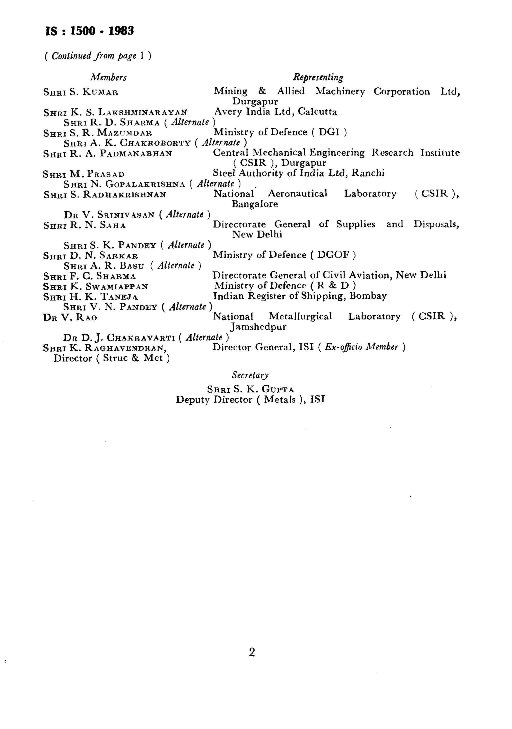 Is:uoo-1983 
( Continued from page 1 ) 
Members 
SARIS. KUMAR 
Representing 
Mining & Allied Machinery Corporation Ltd, 
Durgapur 
SHRI K. S. L.U~SHMINARAYAN Avery India Ltd, Calcutta 
SHRI R. D. SHARMA ( Alternale ) 
SHRI S. R. MAZTJMDAH. Ministry of Defence ( DGI ) 
SHRI A. K. CHAKROBOKTY ( Alternote ) 
SHRI R. A. PADMANABHAN Central Mechanical Engineering Research Institute 
( CSIK ), Durgapur 
SHRI M. PRASAD SteeI Authority of India Ltd, Ranchi 
SHRI N. GOP~LAKRISHNA( Alternate ) 
SHRI S. RADHAKRISHNAN National. Aeronautical Laboratory ( CSIR )> 
Bangalore 
DR V. SRINIVASAN ( Alternate ) 
SHRI R. N. S~HA Directorate General of Supplies and Disposals, 
New Delhi 
SHRI S. K. PANDEY ( Alternate ) 
SHRI D. N. SARKAR Ministry of Defence ( DGOF ) 
SHRI A. R. BASU ( Alternate ) 
SARI F. C. SHAHMA Directorate General of Civil Aviation, New Delhi 
SHRI K. SWAMIAPPAN Ministry of Defencc ( R & D ) 
SHRI II. K. TANEJA Indian Register of Shipping, Bombay 
SHRI V. N. PANDEY ( Alternate ) 
DR V. RAO National Metallurgical Laboratory ( CSIR ), 
Jamshedpur 
Dn D. J. CHAKRAVARTI ( Alternate ) 
SHRI K. RAGHAVENDRAN, Director General, IS1 ( Ex-o&io Member ) 
Director ( Strut & Met ) 
Secretary 
SHRI S. K. GUPT~ 
Deputy Director ( Metals ), IS1 
2 
 