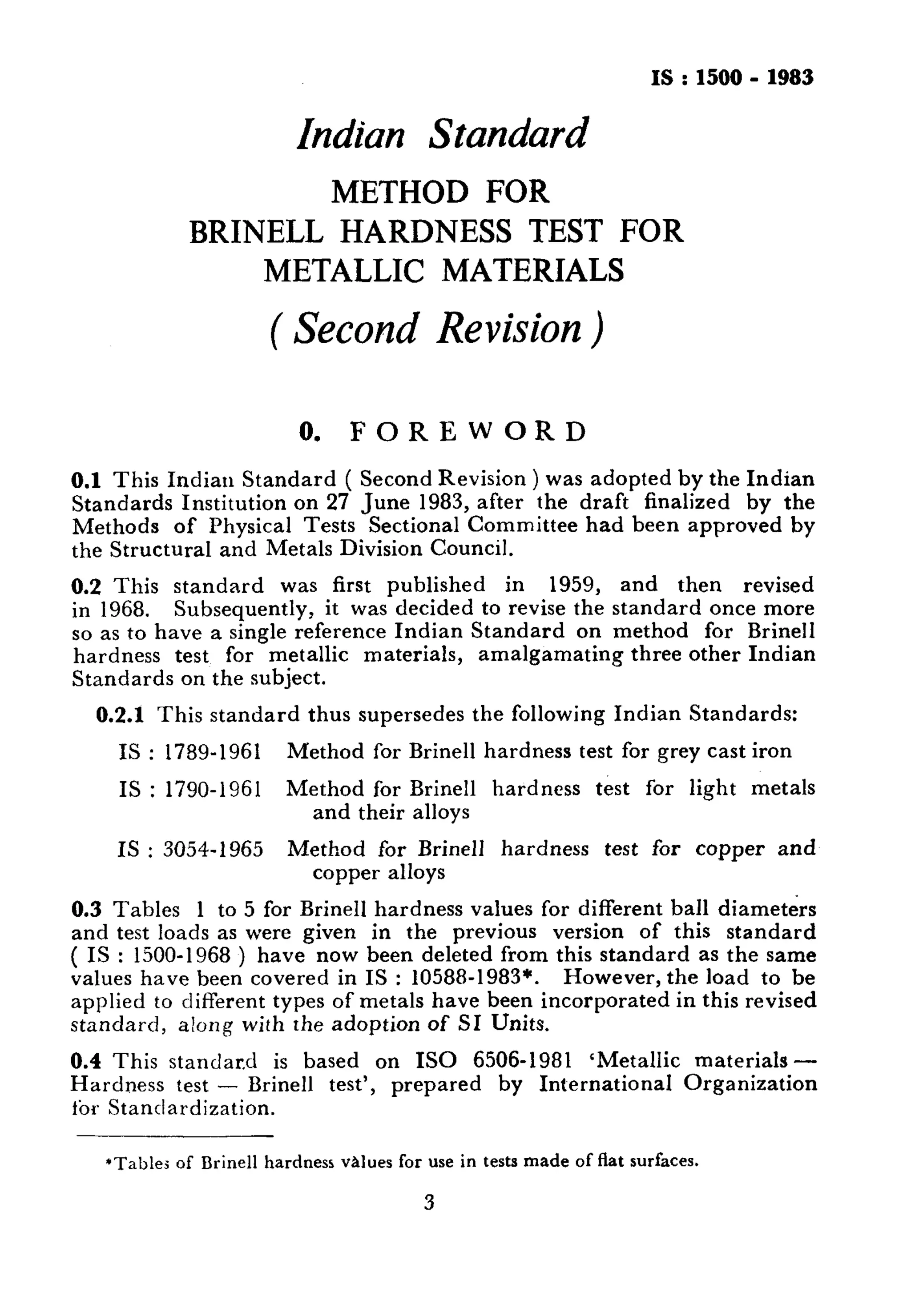 IS:1500 - 1983 
Indian Standard 
METHOD FOR 
BRINELL HARDNESS TEST FOR 
METALLIC MATERIALS 
( Second Revision ) 
0. FOREWORD 
0.1 This Indiau Standard ( Second Revision ) was adopted by the Indian 
Standards Institution on 27 June 1983, after the draft finalized by the 
Methods of Physical Tests Sectional Committee had been approved by 
the Structural and Metals Division Council. 
0.2 This standard was first published in 1959, and then revised 
in 1968. Subsequently, it was decided to revise the standard once more 
so as to have a single reference Indian Standard on method for Brine11 
hardness test for metallic materials, amalgamating three other Indian 
Standards on the subject. 
0.2.1 This standard thus supersedes the following Indian Standards: 
IS : 1789-1961 Method for Brine11 hardness test for grey cast iron 
IS : 1790-1961 Method for Brine11 hardness test for light metals 
and their alloys 
IS : 3054-1965 Method for Brine11 hardness test for copper and 
copper alloys 
0.3 Tables 1 to 5 for Brine11 hardness values for different ball diameters 
and test loads as were given in the previous version of this standard 
( IS : 1500-1968 ) have now been deleted from this standard as the same 
values have been covered in IS : 10588-1983*. However, the load to be 
applied to different types of metals have been incorporated in this revised 
standard, along with the adoption of SI Units. 
0.4 This standar,d is based on IS0 6506-1981 ‘Metallic materials- 
Hardness test - Brine11 test’, prepared by International Organization 
fbr Standardization. 
*Table: of Brine11 hardness vAlues for use in tests made of flat surfaces. 
3 
 