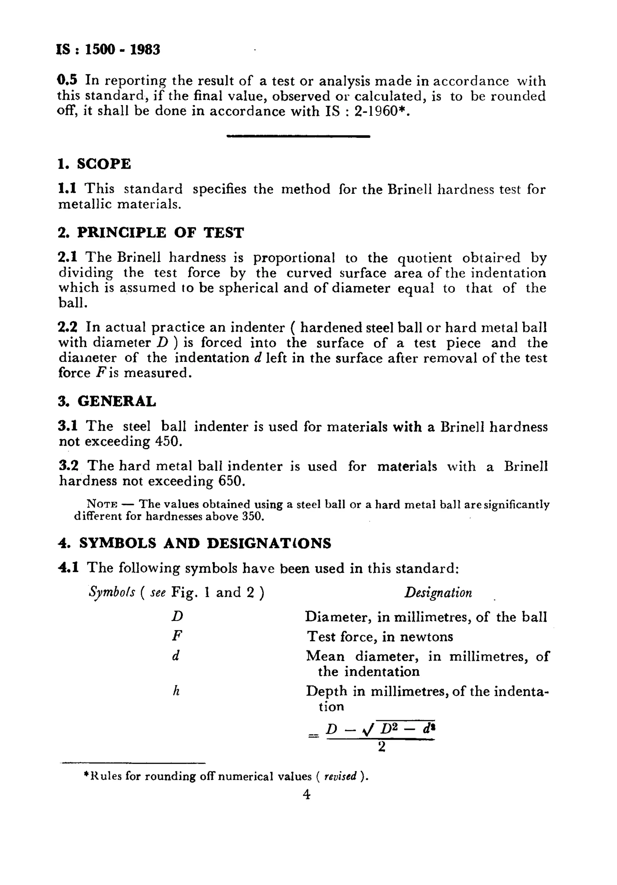 IS:1500-1983 
0.5 In reporting the result of a test or analysis made in accordance with 
this standard, if the final value, observed or calculated, is to be rounded 
off, it shall be done in accordance with IS : 2-1960*. 
1. SCOPE 
1.1 This standard specifies the method for the Brine11 hardness test for 
metallic materials. 
2. PRINCIPLE OF TEST 
2.1 The Brine11 hardness is proportional to the quotient obtaired by 
dividing the test force by the curved surface area of the indentation 
which is assumed IO be spherical and of diameter equal to that of the 
ball. 
2.2 In actual practice an indenter ( hardened steel ball or hard metal ball 
with diameter D ) is forced into the surface of a test piece and the 
diameter of the indentation d left in the surface after removal of the test 
force F is measured. 
3. GENERAL 
3.1 The steel ball indenter is used for materials with a Brine11 hardness 
not exceeding 450. 
3.2 The hard metal ball indenter is used for materials with a Brine11 
hardness not exceeding 650. 
NOTE - The values obtained using a steel ball or a hard metal ball are significantly 
different for hardnesses above 350. 
4. SYMBOLS AND DESIGNATtONS 
4.1 The following symbols have been used in this standard: 
Symbols ( see Fig. 1 and 2 ) Designation 
D Diameter, in millimetres, of the ball 
F Test force, in newtons 
d Mean diameter, in millimetres, of 
the indentation 
h Depth in millimetres, of the indenta-tion 
=D--D2-d’ 
2 
‘Rules for rounding off numerical values ( revised ). 
4 
 