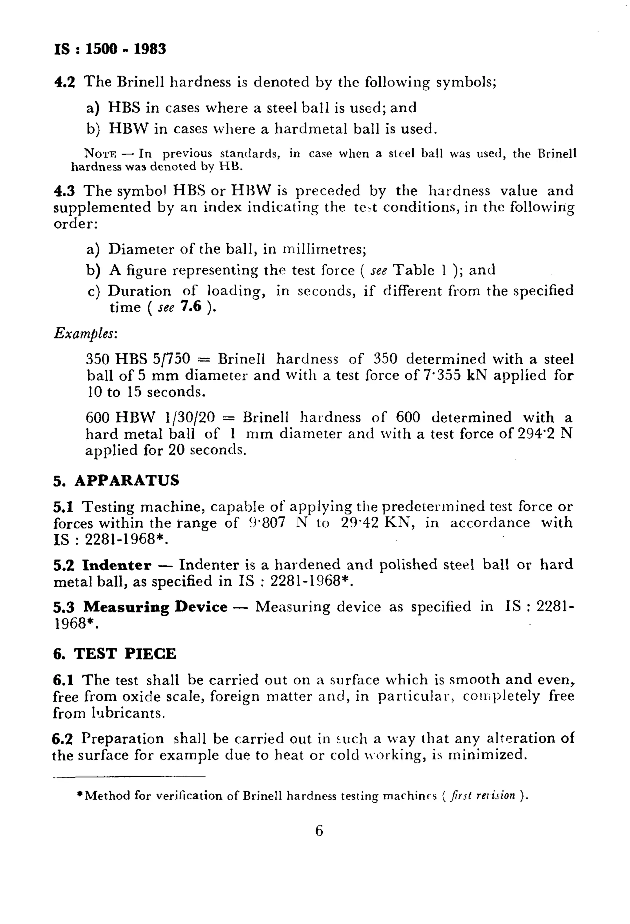 IS : 1500 - 1983 
4.2 The Brine11 hardness is denoted by the following symbols; 
a) HBS in cases where a steel ball is used; and 
b) HBW in cases where a hardmetal ball is used. 
NOTE - In previous standards, in case when a steel ball was used, the Brine11 
hardness was denoted by HB. 
4.3 The symbol HBS or HHW is preceded by the hardness value and 
supplemented by an index indicating the te>t conditions, in the following 
order: 
a) Diameter of the ball, in millimetres; 
b) A figure representing the test force ( see Table 1 ); and 
c) Duration of loading, 
time ( see 7.6 ). 
in seconds, if different from the specified 
Examples: 
350 HBS 5/750 = Brine11 hardness of 350 determined with a steel 
ball of 5 mm diameter and with a test force of 7.355 kN applied for 
10 to 15 seconds. 
600 HBW l/30/20 = Brine11 hardness of 600 determined with a 
hard metal ball of 1 mm diameter and with a test force of 294.2 N 
applied for 20 seconds. 
5. APPARATUS 
5.1 Testing machine, capable of applying the predetermined test force or 
forces within the range of 9.807 N to 29.42 KN, in accordance with 
IS : 2281-1968*. 
5.2 Indenter - Indenter is a hardened and polished steel ball or hard 
metal ball, as specified in IS : 2281-1968*. 
5.3 Measuring Device - Measuring device as specified in IS : 2281- 
1968*. 
6. TEST PIECE 
6.1 The test shall be carried out on a surface which is smooth and even, 
free from oxide scale, foreign matter and, in particular, coniljletely free 
from lubricants. 
6.2 Preparation shall be carried out in such a way that any alteration of 
the surface for example due to heat or cold working, is minimized. 
*Method for verilication of Brine11 hardness testing machints ( jrsl rcrision ), 
6 
 