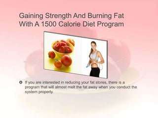 Gaining Strength And Burning Fat
With A 1500 Calorie Diet Program




 If you are interested in reducing your fat stores, there is a
  program that will almost melt the fat away when you conduct the
  system properly.
 