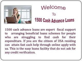 1500 cash advance loans are expert fiscal support
to arranging beneficial loans schemes for people
who are struggling to find cash for their
expenditure. If you are the citizen of USA residing
can attain fast cash help through online apply with
us. This is the easy loans facility that do not ask for
any credit verification.
To
 