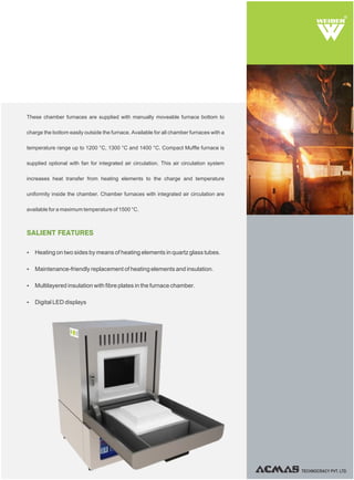 TECHNOCRACY PVT. LTD.
R
SALIENT FEATURES
Ÿ Heating on two sides by means of heating elements in quartz glass tubes.
Ÿ Maintenance-friendly replacement of heating elements and insulation.
Ÿ Multilayered insulation with fibre plates in the furnace chamber.
Ÿ Digital LED displays
These chamber furnaces are supplied with manually moveable furnace bottom to
charge the bottom easily outside the furnace. Available for all chamber furnaces with a
temperature range up to 1200 °C, 1300 °C and 1400 °C. Compact Muffle furnace is
supplied optional with fan for integrated air circulation. This air circulation system
increases heat transfer from heating elements to the charge and temperature
uniformity inside the chamber. Chamber furnaces with integrated air circulation are
available for a maximum temperature of 1500 °C.
 