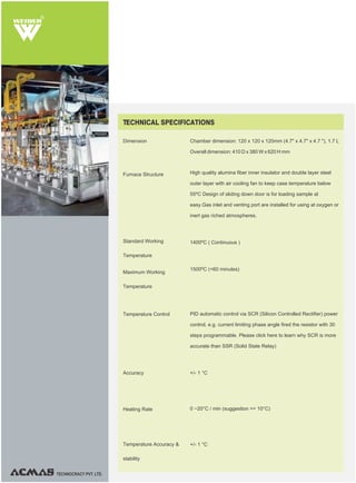 R
TECHNOCRACY PVT. LTD.
Dimension
Furnace Structure
Standard Working
Temperature
Maximum Working
Temperature
Chamber dimension: 120 x 120 x 120mm (4.7" x 4.7" x 4.7 "), 1.7 L
Overall dimension: 410 D x 380 W x 620 H mm
High quality alumina fiber inner insulator and double layer steel
outer layer with air cooling fan to keep case temperature below
55ºC Design of sliding down door is for loading sample at
easy.Gas inlet and venting port are installed for using at oxygen or
inert gas riched atmospheres.
1400ºC ( Continuous )
1500ºC (<60 minutes)
PID automatic control via SCR (Silicon Controlled Rectifier) power
control, e.g. current limiting phase angle fired the resistor with 30
steps programmable. Please click here to learn why SCR is more
accurate than SSR (Solid State Relay)
+/- 1 °C
0 ~20°C / min (suggestion =< 10°C)
+/- 1 °C
TECHNICAL SPECIFICATIONS
Temperature Accuracy &
stability
Heating Rate
Accuracy
Temperature Control
 