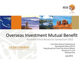 Overseas Investment Mutual Benefit
         Australia-China Resources Symposium 2012
                               East China Mineral Exploration &
                                     Development Bureau (ECE)
                       Hong Kong East China Non-ferrous Mineral
                                             Resources Co.,Ltd
                                                  Wenting Chen
                                                  July 2012
 