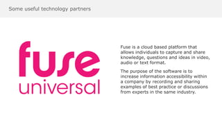 Some useful technology partners
Fuse is a cloud based platform that
allows individuals to capture and share
knowledge, questions and ideas in video,
audio or text format.
The purpose of the software is to
increase information accessibility within
a company by recording and sharing
examples of best practice or discussions
from experts in the same industry.
 