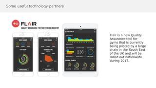 Some useful technology partners
Flair is a new Quality
Assurance tool for
gyms that is currently
being piloted by a large
chain in the South East
of the UK and will be
rolled out nationwide
during 2017.
 