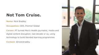 Not Tom Cruise.
Name: Nick Bradley
Occupation: CEO, Premier Global
Career: PT turned Men’s Health journalist; media and
digital content disruption; last decade or so, using
technology to build blended learning programmes
Contact: @nickcbradley
 