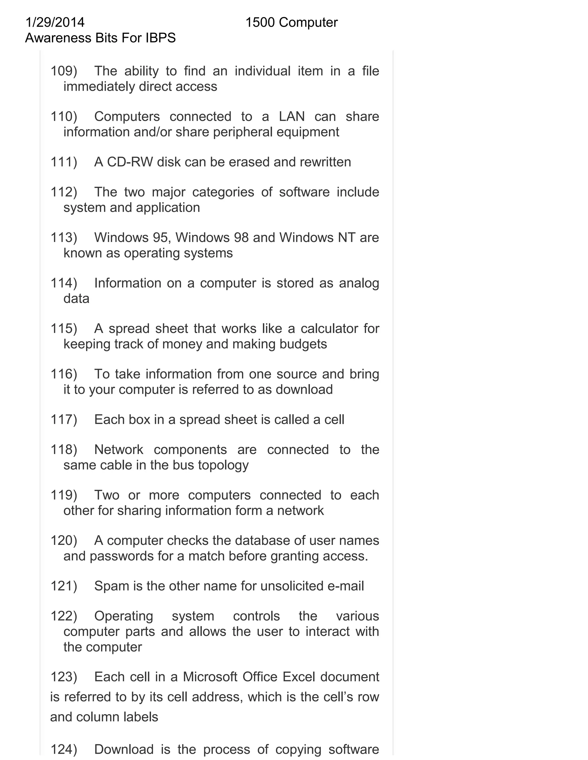 1/29/2014
Awareness Bits For IBPS

1500 Computer

109) The ability to find an individual item in a file
immediately direct access
110) Computers connected to a LAN can share
information and/or share peripheral equipment
111)

A CD-RW disk can be erased and rewritten

112) The two major categories of software include
system and application
113) Windows 95, Windows 98 and Windows NT are
known as operating systems
114) Information on a computer is stored as analog
data
115) A spread sheet that works like a calculator for
keeping track of money and making budgets
116) To take information from one source and bring
it to your computer is referred to as download
117)

Each box in a spread sheet is called a cell

118) Network components are connected to the
same cable in the bus topology
119) Two or more computers connected to each
other for sharing information form a network
120) A computer checks the database of user names
and passwords for a match before granting access.
121)

Spam is the other name for unsolicited e-mail

122) Operating system controls the various
computer parts and allows the user to interact with
the computer
123) Each cell in a Microsoft Office Excel document
is referred to by its cell address, which is the cell‘s row
and column labels
124)

Download is the process of copying software

 