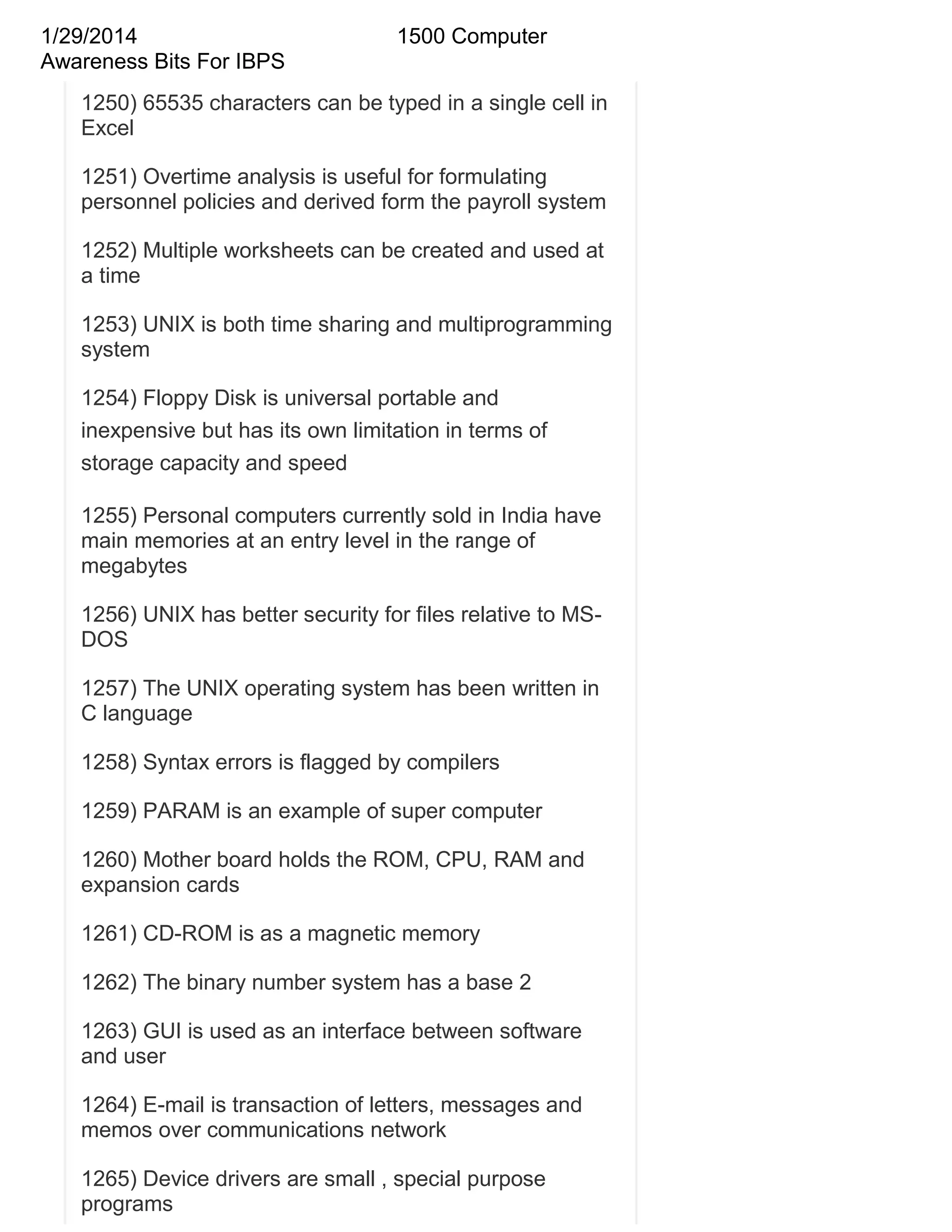 1/29/2014
Awareness Bits For IBPS

1500 Computer

1250) 65535 characters can be typed in a single cell in
Excel
1251) Overtime analysis is useful for formulating
personnel policies and derived form the payroll system
1252) Multiple worksheets can be created and used at
a time
1253) UNIX is both time sharing and multiprogramming
system
1254) Floppy Disk is universal portable and
inexpensive but has its own limitation in terms of
storage capacity and speed
1255) Personal computers currently sold in India have
main memories at an entry level in the range of
megabytes
1256) UNIX has better security for files relative to MSDOS
1257) The UNIX operating system has been written in
C language
1258) Syntax errors is flagged by compilers
1259) PARAM is an example of super computer
1260) Mother board holds the ROM, CPU, RAM and
expansion cards
1261) CD-ROM is as a magnetic memory
1262) The binary number system has a base 2
1263) GUI is used as an interface between software
and user
1264) E-mail is transaction of letters, messages and
memos over communications network
1265) Device drivers are small , special purpose
programs

 