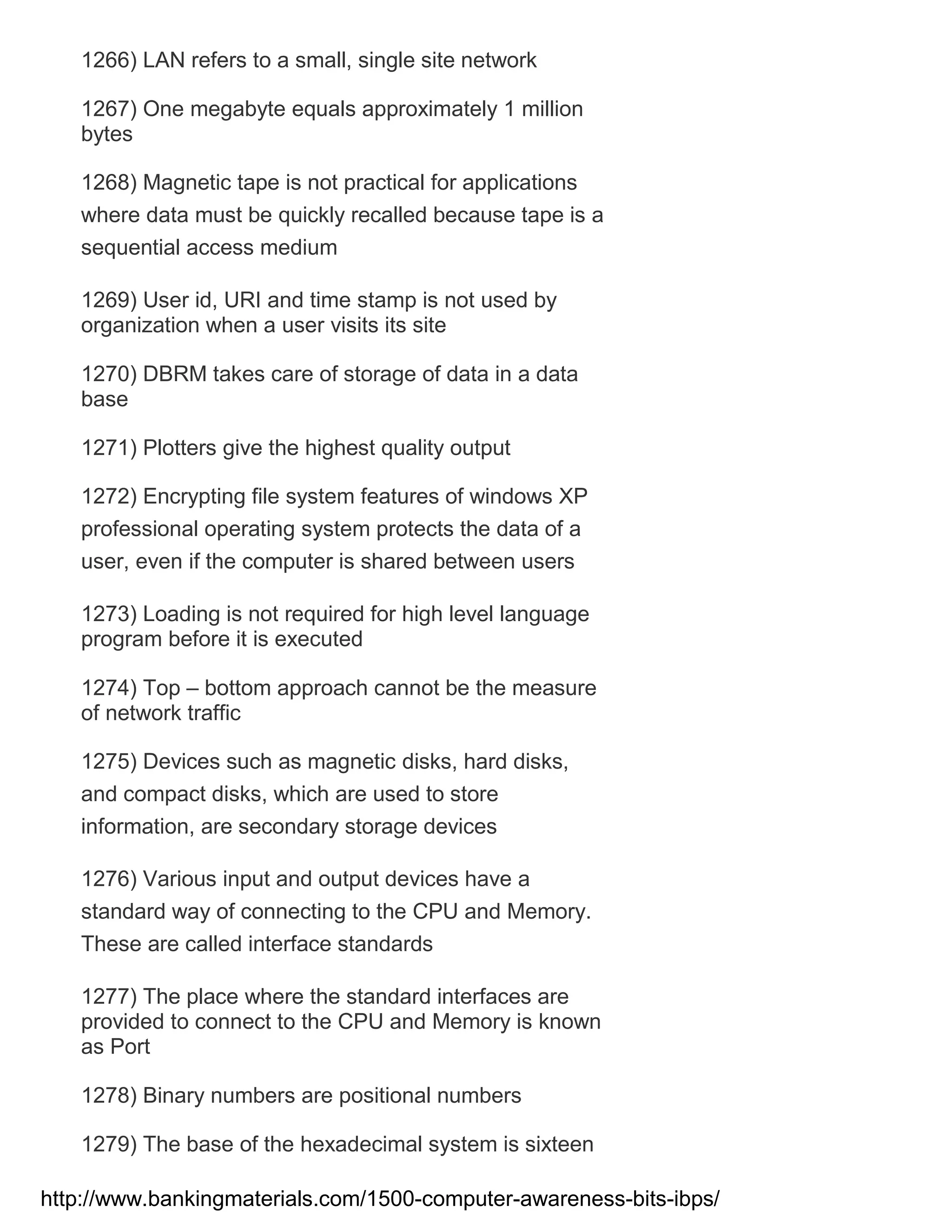 1266) LAN refers to a small, single site network
1267) One megabyte equals approximately 1 million
bytes
1268) Magnetic tape is not practical for applications
where data must be quickly recalled because tape is a
sequential access medium
1269) User id, URI and time stamp is not used by
organization when a user visits its site
1270) DBRM takes care of storage of data in a data
base
1271) Plotters give the highest quality output
1272) Encrypting file system features of windows XP
professional operating system protects the data of a
user, even if the computer is shared between users
1273) Loading is not required for high level language
program before it is executed
1274) Top – bottom approach cannot be the measure
of network traffic
1275) Devices such as magnetic disks, hard disks,
and compact disks, which are used to store
information, are secondary storage devices
1276) Various input and output devices have a
standard way of connecting to the CPU and Memory.
These are called interface standards
1277) The place where the standard interfaces are
provided to connect to the CPU and Memory is known
as Port
1278) Binary numbers are positional numbers
1279) The base of the hexadecimal system is sixteen
http://www.bankingmaterials.com/1500-computer-awareness-bits-ibps/

 
