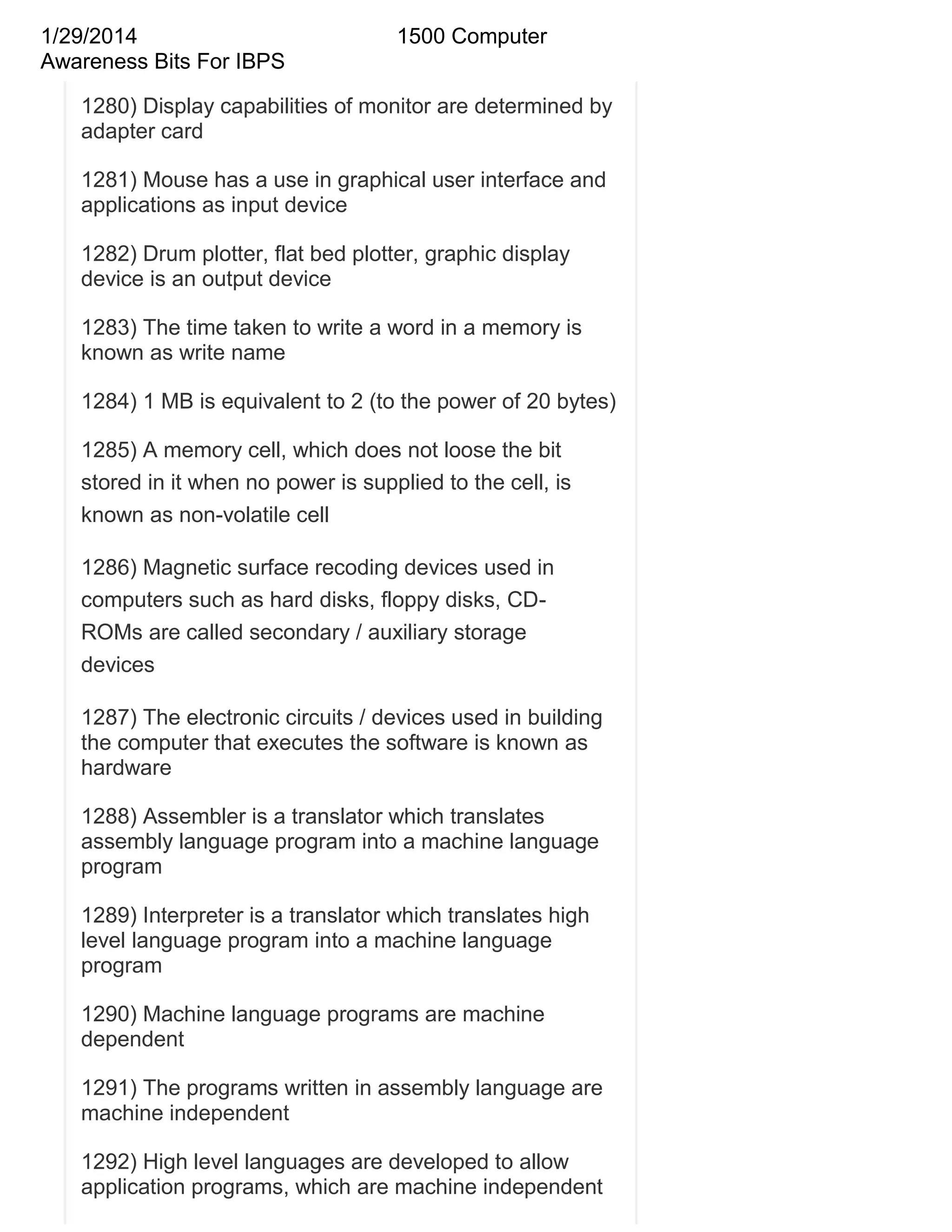 1/29/2014
Awareness Bits For IBPS

1500 Computer

1280) Display capabilities of monitor are determined by
adapter card
1281) Mouse has a use in graphical user interface and
applications as input device
1282) Drum plotter, flat bed plotter, graphic display
device is an output device
1283) The time taken to write a word in a memory is
known as write name
1284) 1 MB is equivalent to 2 (to the power of 20 bytes)
1285) A memory cell, which does not loose the bit
stored in it when no power is supplied to the cell, is
known as non-volatile cell
1286) Magnetic surface recoding devices used in
computers such as hard disks, floppy disks, CDROMs are called secondary / auxiliary storage
devices
1287) The electronic circuits / devices used in building
the computer that executes the software is known as
hardware
1288) Assembler is a translator which translates
assembly language program into a machine language
program
1289) Interpreter is a translator which translates high
level language program into a machine language
program
1290) Machine language programs are machine
dependent
1291) The programs written in assembly language are
machine independent
1292) High level languages are developed to allow
application programs, which are machine independent

 