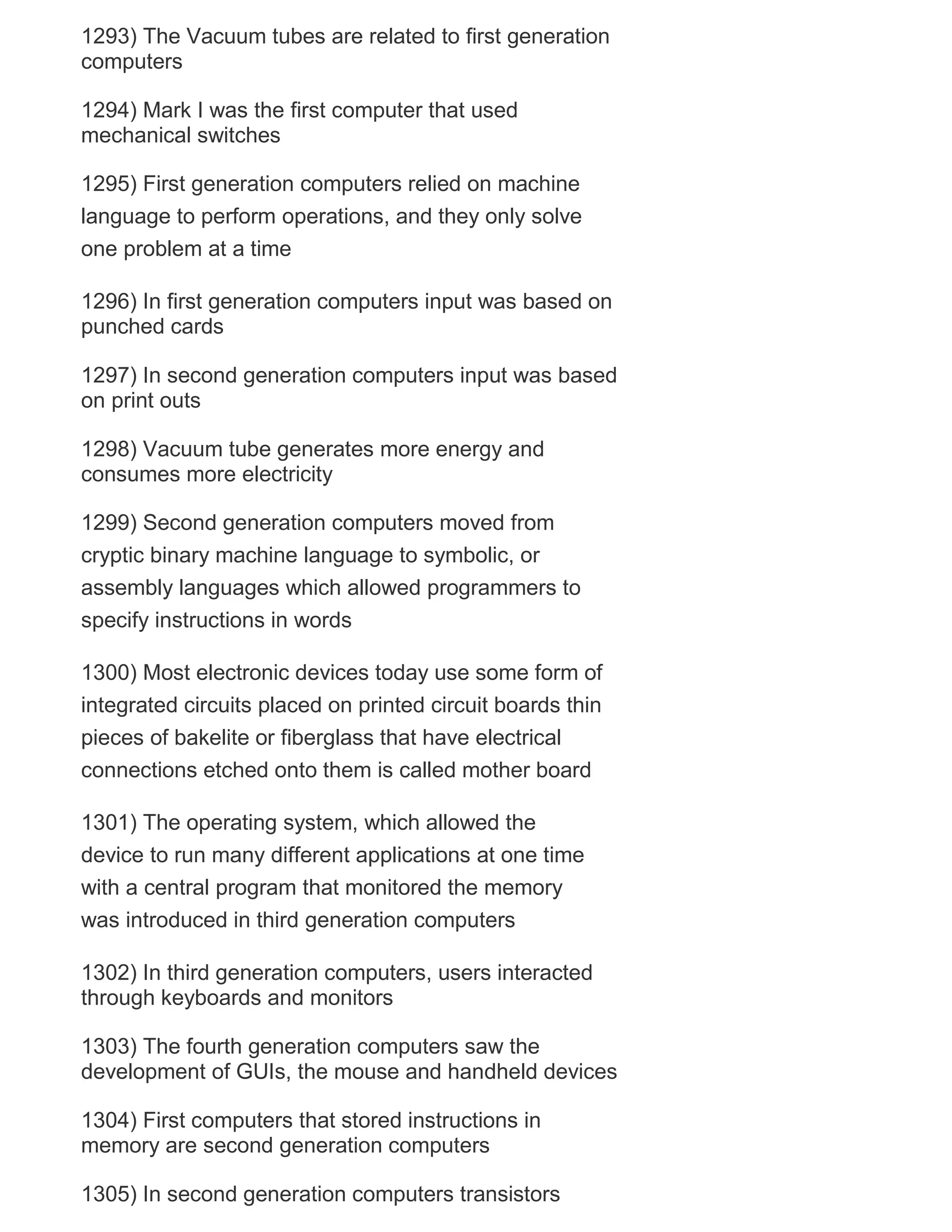 1293) The Vacuum tubes are related to first generation
computers
1294) Mark I was the first computer that used
mechanical switches
1295) First generation computers relied on machine
language to perform operations, and they only solve
one problem at a time
1296) In first generation computers input was based on
punched cards
1297) In second generation computers input was based
on print outs
1298) Vacuum tube generates more energy and
consumes more electricity
1299) Second generation computers moved from
cryptic binary machine language to symbolic, or
assembly languages which allowed programmers to
specify instructions in words
1300) Most electronic devices today use some form of
integrated circuits placed on printed circuit boards thin
pieces of bakelite or fiberglass that have electrical
connections etched onto them is called mother board
1301) The operating system, which allowed the
device to run many different applications at one time
with a central program that monitored the memory
was introduced in third generation computers
1302) In third generation computers, users interacted
through keyboards and monitors
1303) The fourth generation computers saw the
development of GUIs, the mouse and handheld devices
1304) First computers that stored instructions in
memory are second generation computers
1305) In second generation computers transistors

 