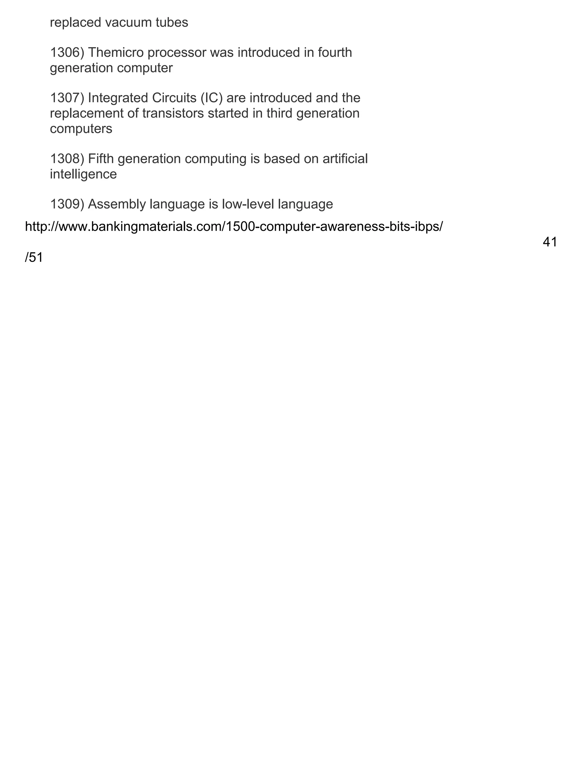 replaced vacuum tubes
1306) Themicro processor was introduced in fourth
generation computer
1307) Integrated Circuits (IC) are introduced and the
replacement of transistors started in third generation
computers
1308) Fifth generation computing is based on artificial
intelligence
1309) Assembly language is low-level language
http://www.bankingmaterials.com/1500-computer-awareness-bits-ibps/
41
/51

 