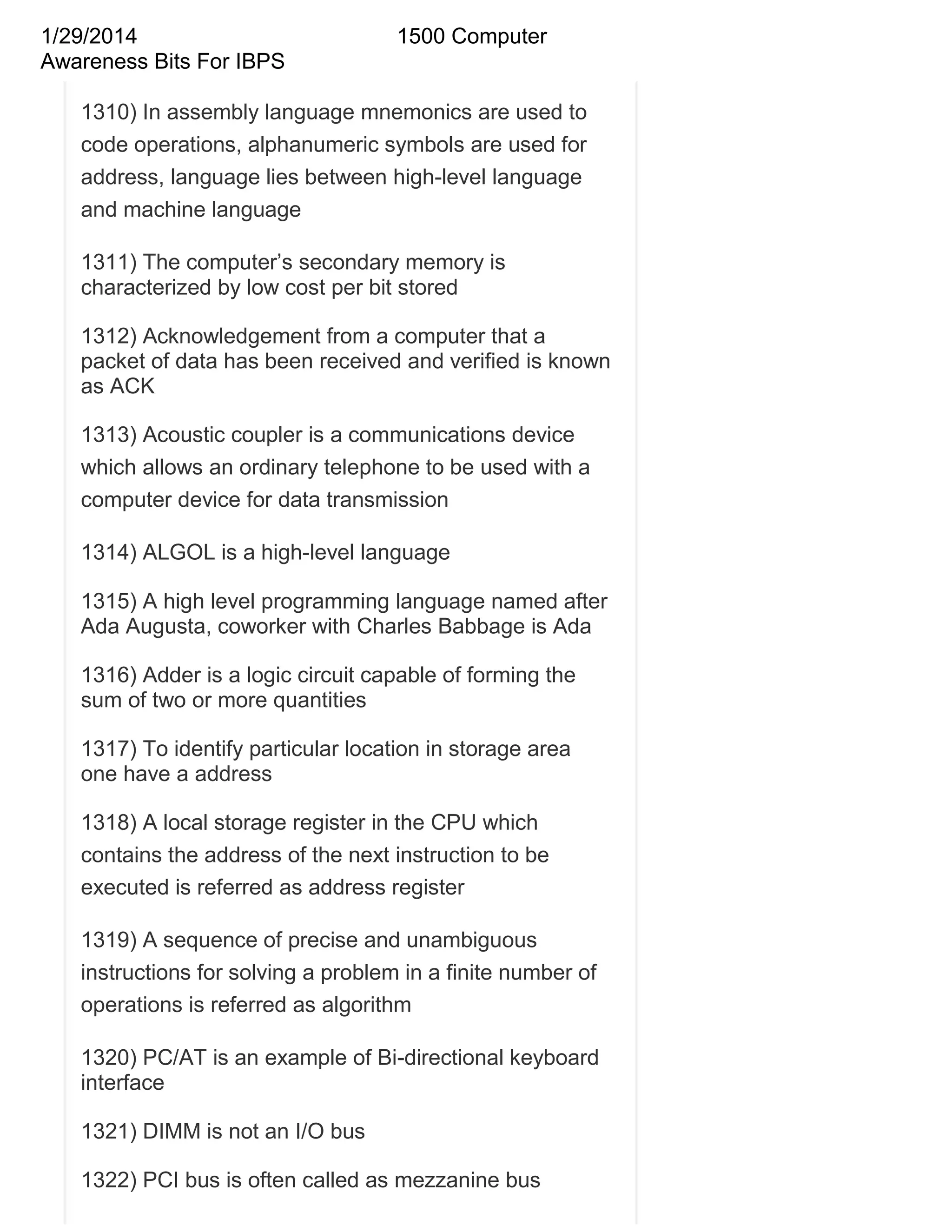 1/29/2014
Awareness Bits For IBPS

1500 Computer

1310) In assembly language mnemonics are used to
code operations, alphanumeric symbols are used for
address, language lies between high-level language
and machine language
1311) The computer‘s secondary memory is
characterized by low cost per bit stored
1312) Acknowledgement from a computer that a
packet of data has been received and verified is known
as ACK
1313) Acoustic coupler is a communications device
which allows an ordinary telephone to be used with a
computer device for data transmission
1314) ALGOL is a high-level language
1315) A high level programming language named after
Ada Augusta, coworker with Charles Babbage is Ada
1316) Adder is a logic circuit capable of forming the
sum of two or more quantities
1317) To identify particular location in storage area
one have a address
1318) A local storage register in the CPU which
contains the address of the next instruction to be
executed is referred as address register
1319) A sequence of precise and unambiguous
instructions for solving a problem in a finite number of
operations is referred as algorithm
1320) PC/AT is an example of Bi-directional keyboard
interface
1321) DIMM is not an I/O bus
1322) PCI bus is often called as mezzanine bus

 