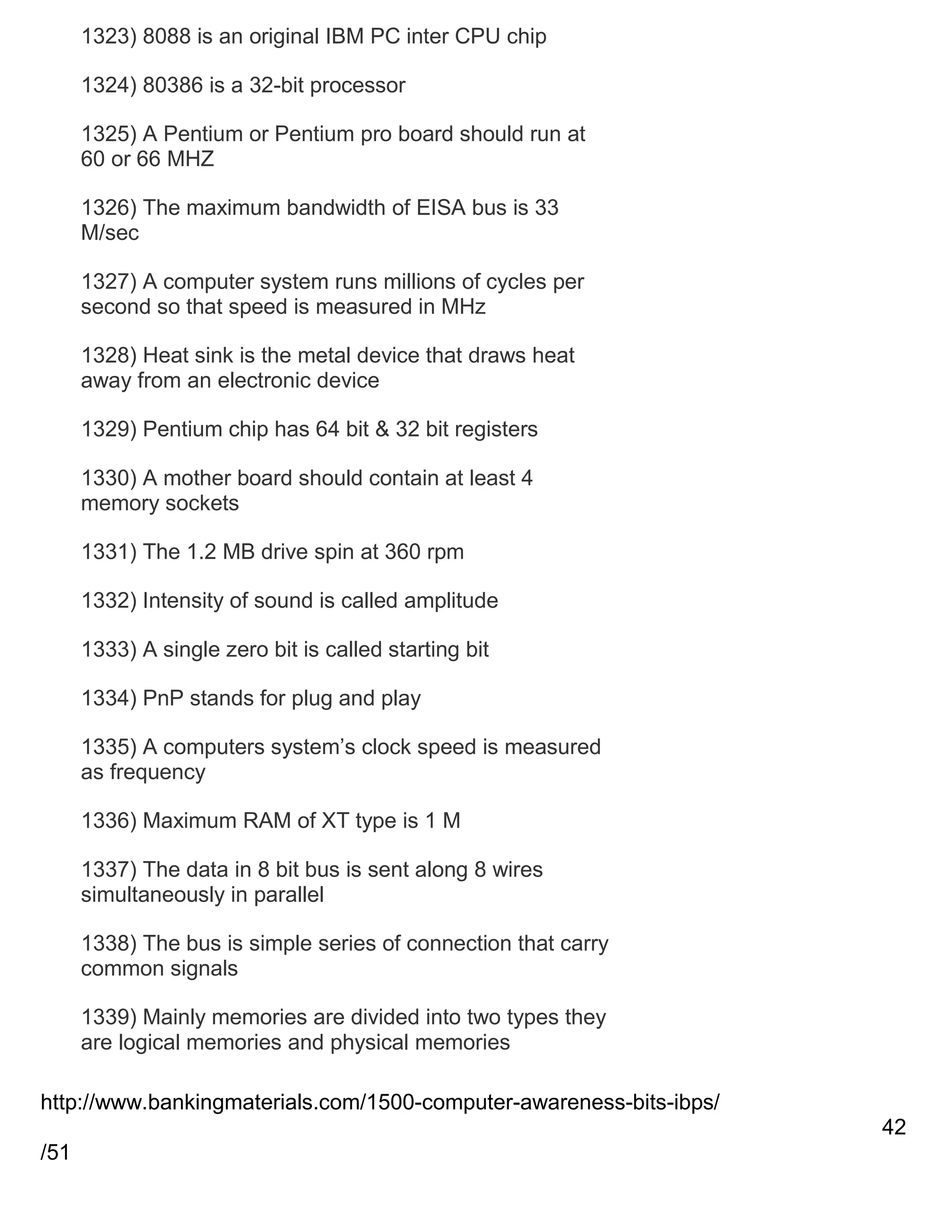 1323) 8088 is an original IBM PC inter CPU chip
1324) 80386 is a 32-bit processor
1325) A Pentium or Pentium pro board should run at
60 or 66 MHZ
1326) The maximum bandwidth of EISA bus is 33
M/sec
1327) A computer system runs millions of cycles per
second so that speed is measured in MHz
1328) Heat sink is the metal device that draws heat
away from an electronic device
1329) Pentium chip has 64 bit & 32 bit registers
1330) A mother board should contain at least 4
memory sockets
1331) The 1.2 MB drive spin at 360 rpm
1332) Intensity of sound is called amplitude
1333) A single zero bit is called starting bit
1334) PnP stands for plug and play
1335) A computers system‘s clock speed is measured
as frequency
1336) Maximum RAM of XT type is 1 M
1337) The data in 8 bit bus is sent along 8 wires
simultaneously in parallel
1338) The bus is simple series of connection that carry
common signals
1339) Mainly memories are divided into two types they
are logical memories and physical memories
http://www.bankingmaterials.com/1500-computer-awareness-bits-ibps/
42
/51

 