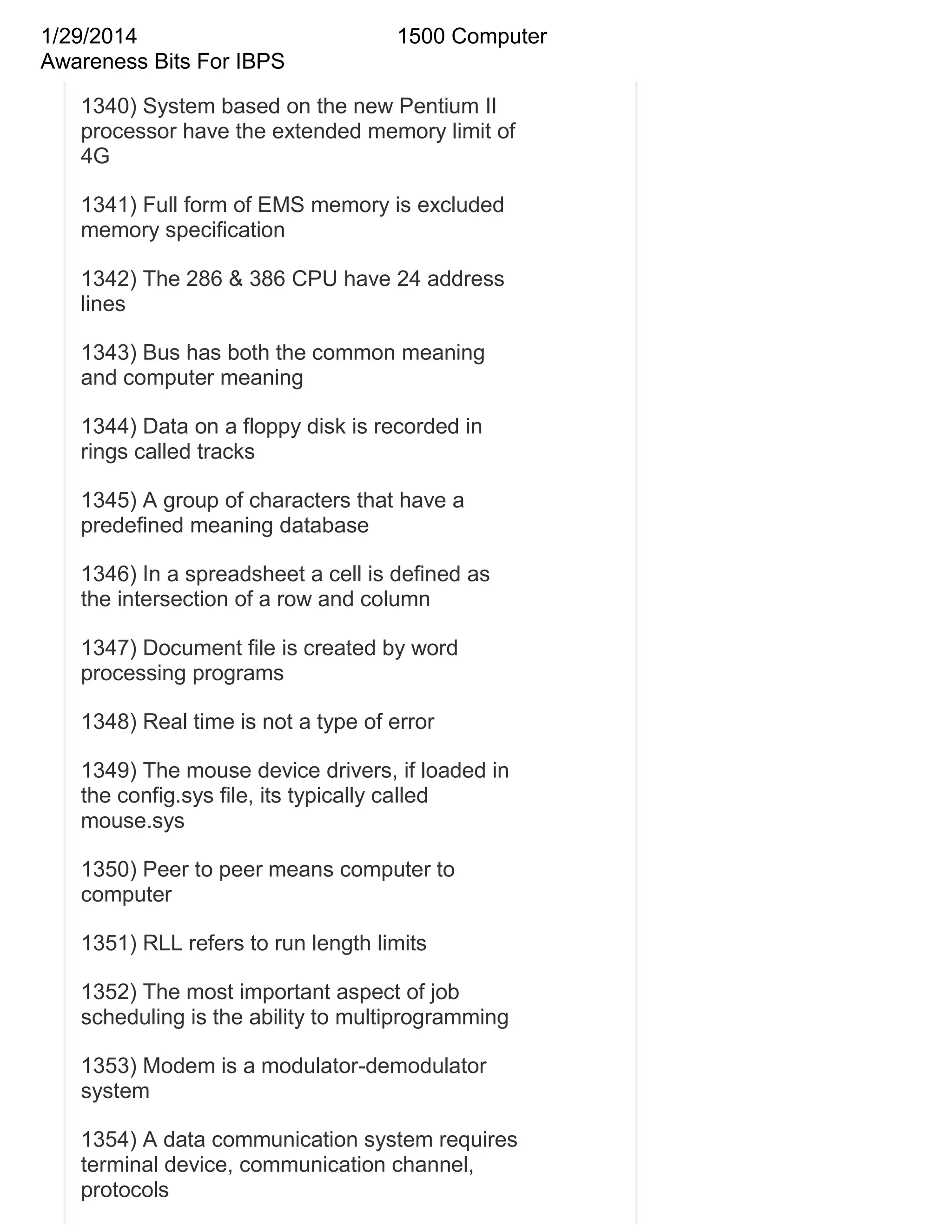 1/29/2014
Awareness Bits For IBPS

1500 Computer

1340) System based on the new Pentium II
processor have the extended memory limit of
4G
1341) Full form of EMS memory is excluded
memory specification
1342) The 286 & 386 CPU have 24 address
lines
1343) Bus has both the common meaning
and computer meaning
1344) Data on a floppy disk is recorded in
rings called tracks
1345) A group of characters that have a
predefined meaning database
1346) In a spreadsheet a cell is defined as
the intersection of a row and column
1347) Document file is created by word
processing programs
1348) Real time is not a type of error
1349) The mouse device drivers, if loaded in
the config.sys file, its typically called
mouse.sys
1350) Peer to peer means computer to
computer
1351) RLL refers to run length limits
1352) The most important aspect of job
scheduling is the ability to multiprogramming
1353) Modem is a modulator-demodulator
system
1354) A data communication system requires
terminal device, communication channel,
protocols

 