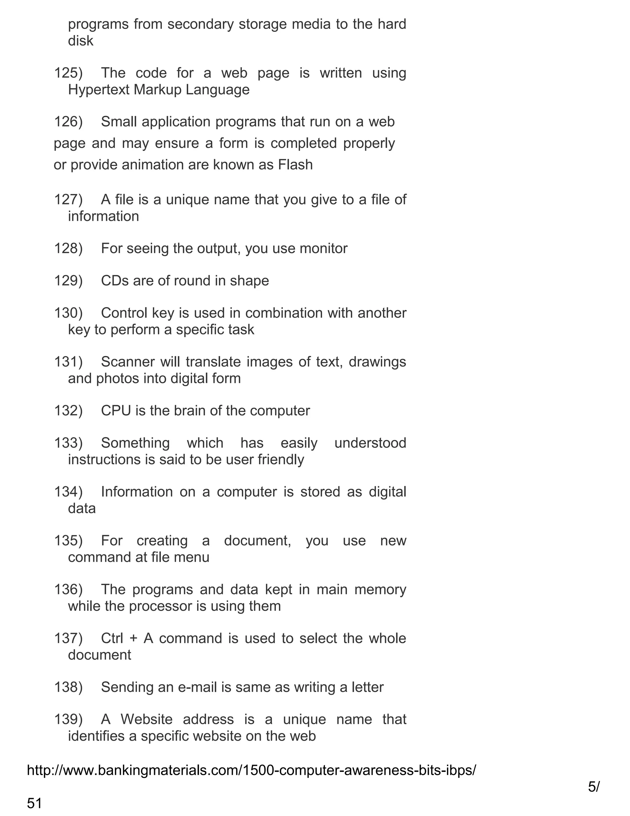 programs from secondary storage media to the hard
disk
125) The code for a web page is written using
Hypertext Markup Language
126) Small application programs that run on a web
page and may ensure a form is completed properly
or provide animation are known as Flash
127) A file is a unique name that you give to a file of
information
128)

For seeing the output, you use monitor

129)

CDs are of round in shape

130) Control key is used in combination with another
key to perform a specific task
131) Scanner will translate images of text, drawings
and photos into digital form
132)

CPU is the brain of the computer

133) Something which has easily
instructions is said to be user friendly

understood

134) Information on a computer is stored as digital
data
135) For creating a document, you use new
command at file menu
136) The programs and data kept in main memory
while the processor is using them
137) Ctrl + A command is used to select the whole
document
138)

Sending an e-mail is same as writing a letter

139) A Website address is a unique name that
identifies a specific website on the web
http://www.bankingmaterials.com/1500-computer-awareness-bits-ibps/
5/
51

 