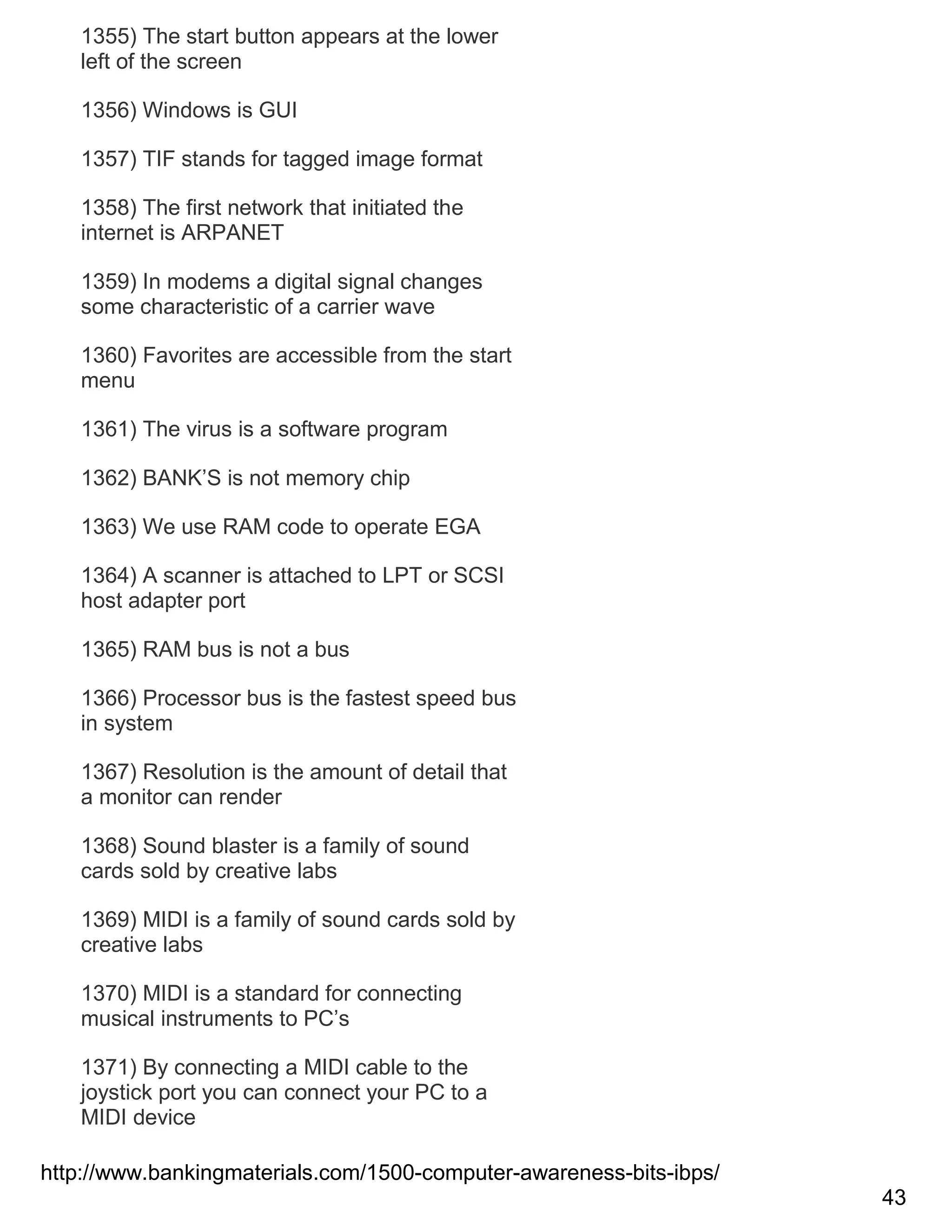1355) The start button appears at the lower
left of the screen
1356) Windows is GUI
1357) TIF stands for tagged image format
1358) The first network that initiated the
internet is ARPANET
1359) In modems a digital signal changes
some characteristic of a carrier wave
1360) Favorites are accessible from the start
menu
1361) The virus is a software program
1362) BANK‘S is not memory chip
1363) We use RAM code to operate EGA
1364) A scanner is attached to LPT or SCSI
host adapter port
1365) RAM bus is not a bus
1366) Processor bus is the fastest speed bus
in system
1367) Resolution is the amount of detail that
a monitor can render
1368) Sound blaster is a family of sound
cards sold by creative labs
1369) MIDI is a family of sound cards sold by
creative labs
1370) MIDI is a standard for connecting
musical instruments to PC‘s
1371) By connecting a MIDI cable to the
joystick port you can connect your PC to a
MIDI device
http://www.bankingmaterials.com/1500-computer-awareness-bits-ibps/
43

 