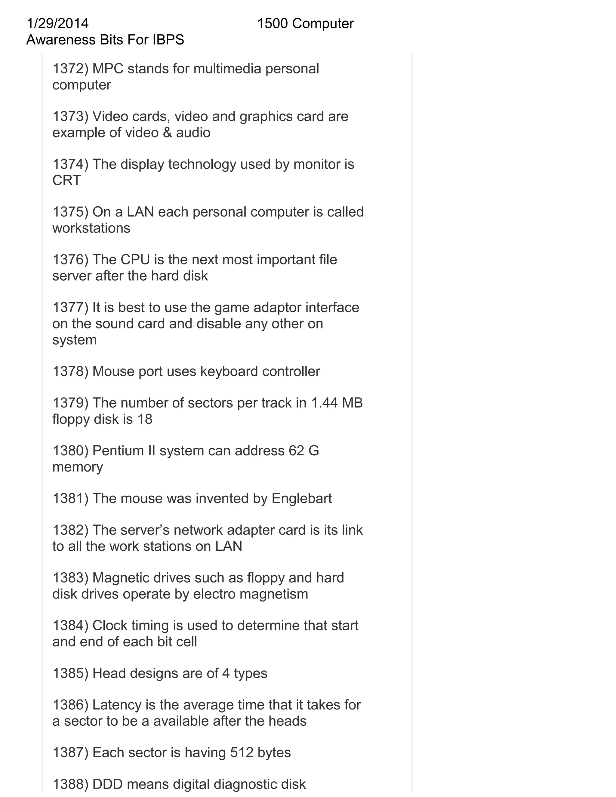1/29/2014
Awareness Bits For IBPS

1500 Computer

1372) MPC stands for multimedia personal
computer
1373) Video cards, video and graphics card are
example of video & audio
1374) The display technology used by monitor is
CRT
1375) On a LAN each personal computer is called
workstations
1376) The CPU is the next most important file
server after the hard disk
1377) It is best to use the game adaptor interface
on the sound card and disable any other on
system
1378) Mouse port uses keyboard controller
1379) The number of sectors per track in 1.44 MB
floppy disk is 18
1380) Pentium II system can address 62 G
memory
1381) The mouse was invented by Englebart
1382) The server‘s network adapter card is its link
to all the work stations on LAN
1383) Magnetic drives such as floppy and hard
disk drives operate by electro magnetism
1384) Clock timing is used to determine that start
and end of each bit cell
1385) Head designs are of 4 types
1386) Latency is the average time that it takes for
a sector to be a available after the heads
1387) Each sector is having 512 bytes
1388) DDD means digital diagnostic disk

 