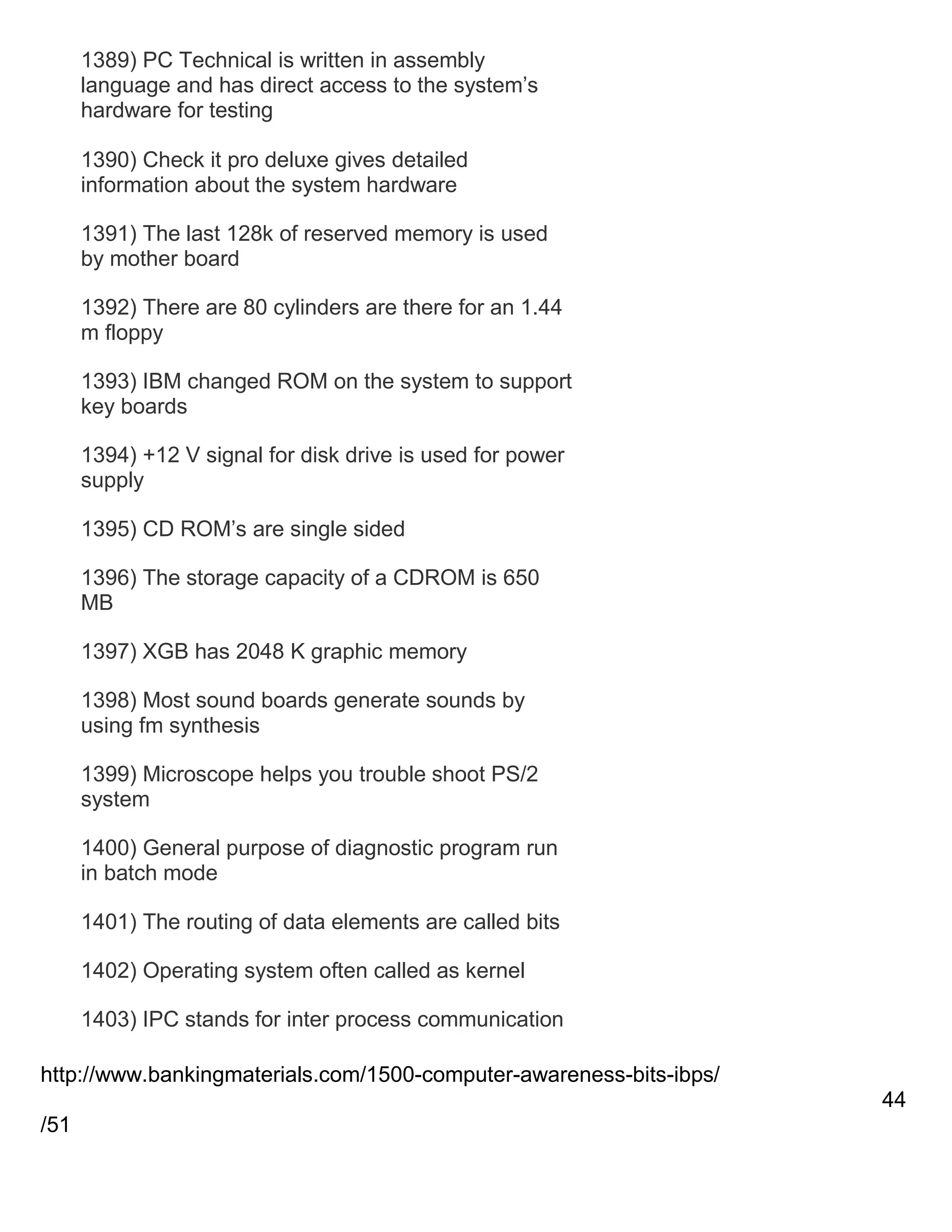 1389) PC Technical is written in assembly
language and has direct access to the system‘s
hardware for testing
1390) Check it pro deluxe gives detailed
information about the system hardware
1391) The last 128k of reserved memory is used
by mother board
1392) There are 80 cylinders are there for an 1.44
m floppy
1393) IBM changed ROM on the system to support
key boards
1394) +12 V signal for disk drive is used for power
supply
1395) CD ROM‘s are single sided
1396) The storage capacity of a CDROM is 650
MB
1397) XGB has 2048 K graphic memory
1398) Most sound boards generate sounds by
using fm synthesis
1399) Microscope helps you trouble shoot PS/2
system
1400) General purpose of diagnostic program run
in batch mode
1401) The routing of data elements are called bits
1402) Operating system often called as kernel
1403) IPC stands for inter process communication
http://www.bankingmaterials.com/1500-computer-awareness-bits-ibps/
44
/51

 