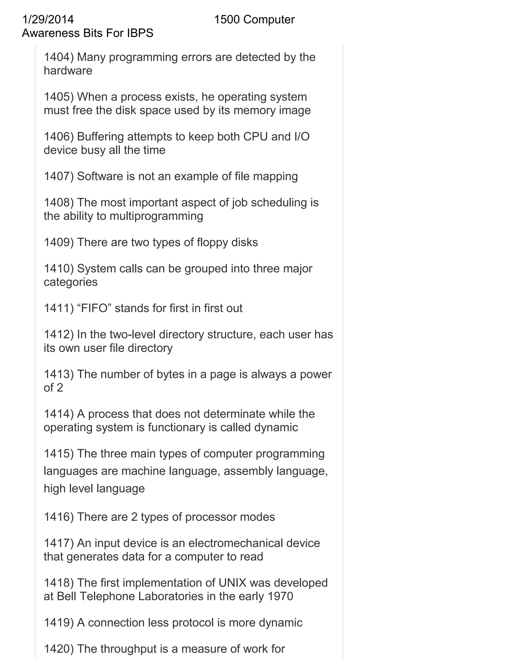 1/29/2014
Awareness Bits For IBPS

1500 Computer

1404) Many programming errors are detected by the
hardware
1405) When a process exists, he operating system
must free the disk space used by its memory image
1406) Buffering attempts to keep both CPU and I/O
device busy all the time
1407) Software is not an example of file mapping
1408) The most important aspect of job scheduling is
the ability to multiprogramming
1409) There are two types of floppy disks
1410) System calls can be grouped into three major
categories
1411) ―FIFO‖ stands for first in first out
1412) In the two-level directory structure, each user has
its own user file directory
1413) The number of bytes in a page is always a power
of 2
1414) A process that does not determinate while the
operating system is functionary is called dynamic
1415) The three main types of computer programming
languages are machine language, assembly language,
high level language
1416) There are 2 types of processor modes
1417) An input device is an electromechanical device
that generates data for a computer to read
1418) The first implementation of UNIX was developed
at Bell Telephone Laboratories in the early 1970
1419) A connection less protocol is more dynamic
1420) The throughput is a measure of work for

 