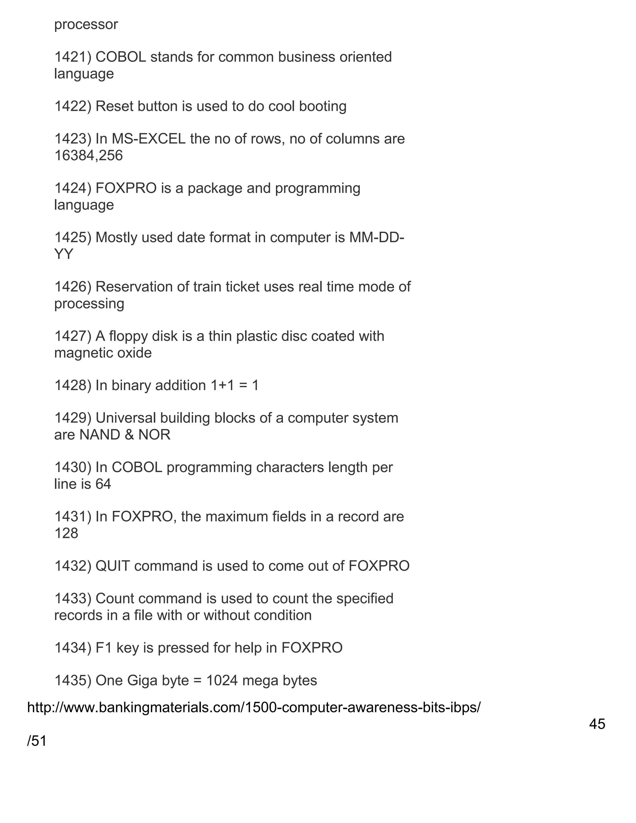 processor
1421) COBOL stands for common business oriented
language
1422) Reset button is used to do cool booting
1423) In MS-EXCEL the no of rows, no of columns are
16384,256
1424) FOXPRO is a package and programming
language
1425) Mostly used date format in computer is MM-DDYY
1426) Reservation of train ticket uses real time mode of
processing
1427) A floppy disk is a thin plastic disc coated with
magnetic oxide
1428) In binary addition 1+1 = 1
1429) Universal building blocks of a computer system
are NAND & NOR
1430) In COBOL programming characters length per
line is 64
1431) In FOXPRO, the maximum fields in a record are
128
1432) QUIT command is used to come out of FOXPRO
1433) Count command is used to count the specified
records in a file with or without condition
1434) F1 key is pressed for help in FOXPRO
1435) One Giga byte = 1024 mega bytes
http://www.bankingmaterials.com/1500-computer-awareness-bits-ibps/
45
/51

 